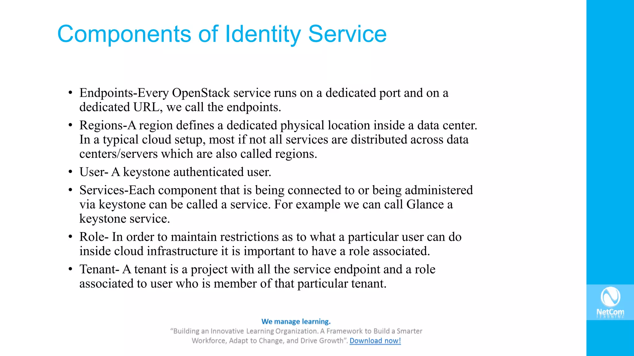 Components of Identity Service
• Endpoints-Every OpenStack service runs on a dedicated port and on a
dedicated URL, we call the endpoints.
• Regions-A region defines a dedicated physical location inside a data center.
In a typical cloud setup, most if not all services are distributed across data
centers/servers which are also called regions.
• User- A keystone authenticated user.
• Services-Each component that is being connected to or being administered
via keystone can be called a service. For example we can call Glance a
keystone service.
• Role- In order to maintain restrictions as to what a particular user can do
inside cloud infrastructure it is important to have a role associated.
• Tenant- A tenant is a project with all the service endpoint and a role
associated to user who is member of that particular tenant.
 