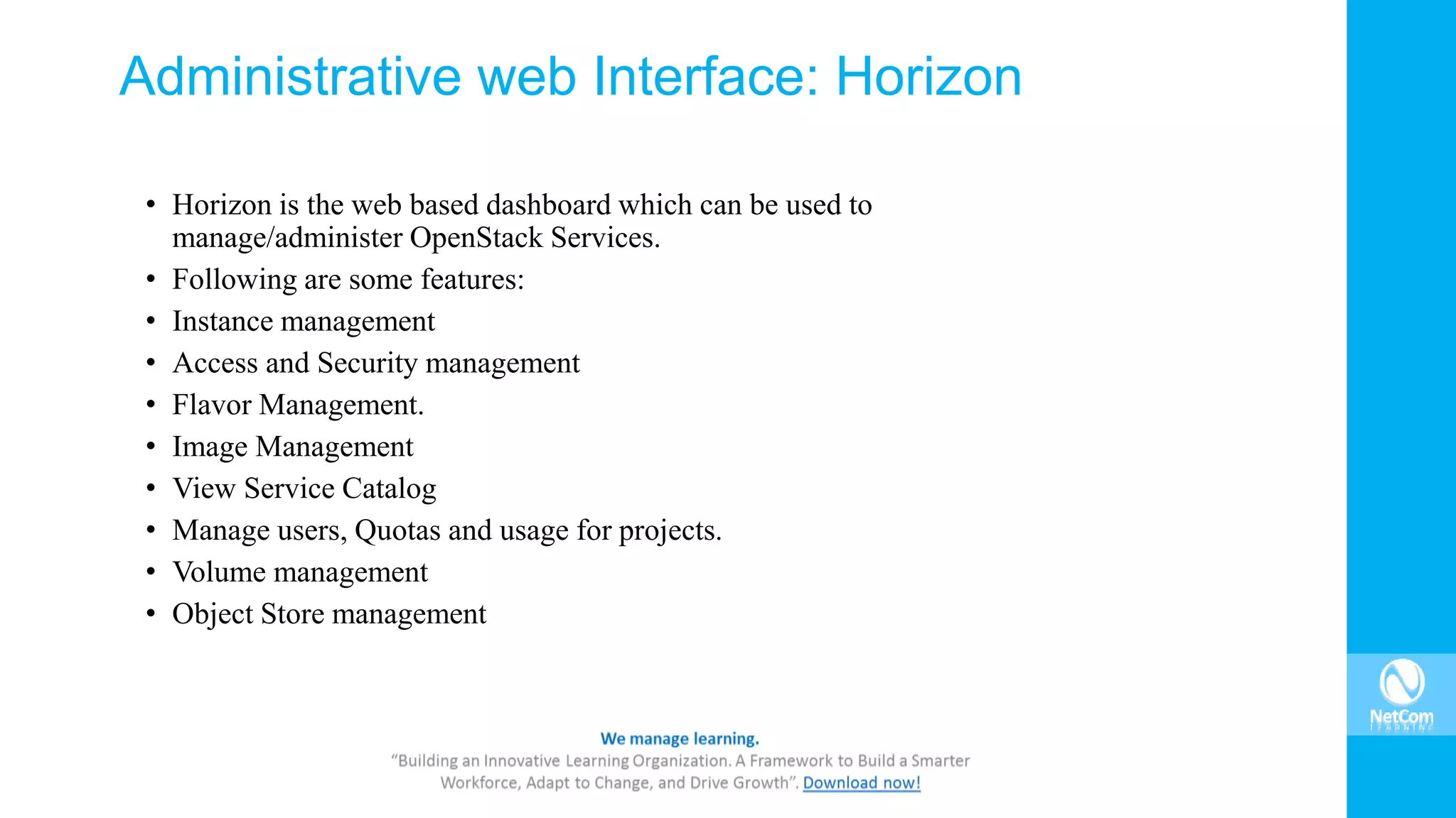 Administrative web Interface: Horizon
• Horizon is the web based dashboard which can be used to
manage/administer OpenStack Services.
• Following are some features:
• Instance management
• Access and Security management
• Flavor Management.
• Image Management
• View Service Catalog
• Manage users, Quotas and usage for projects.
• Volume management
• Object Store management
 