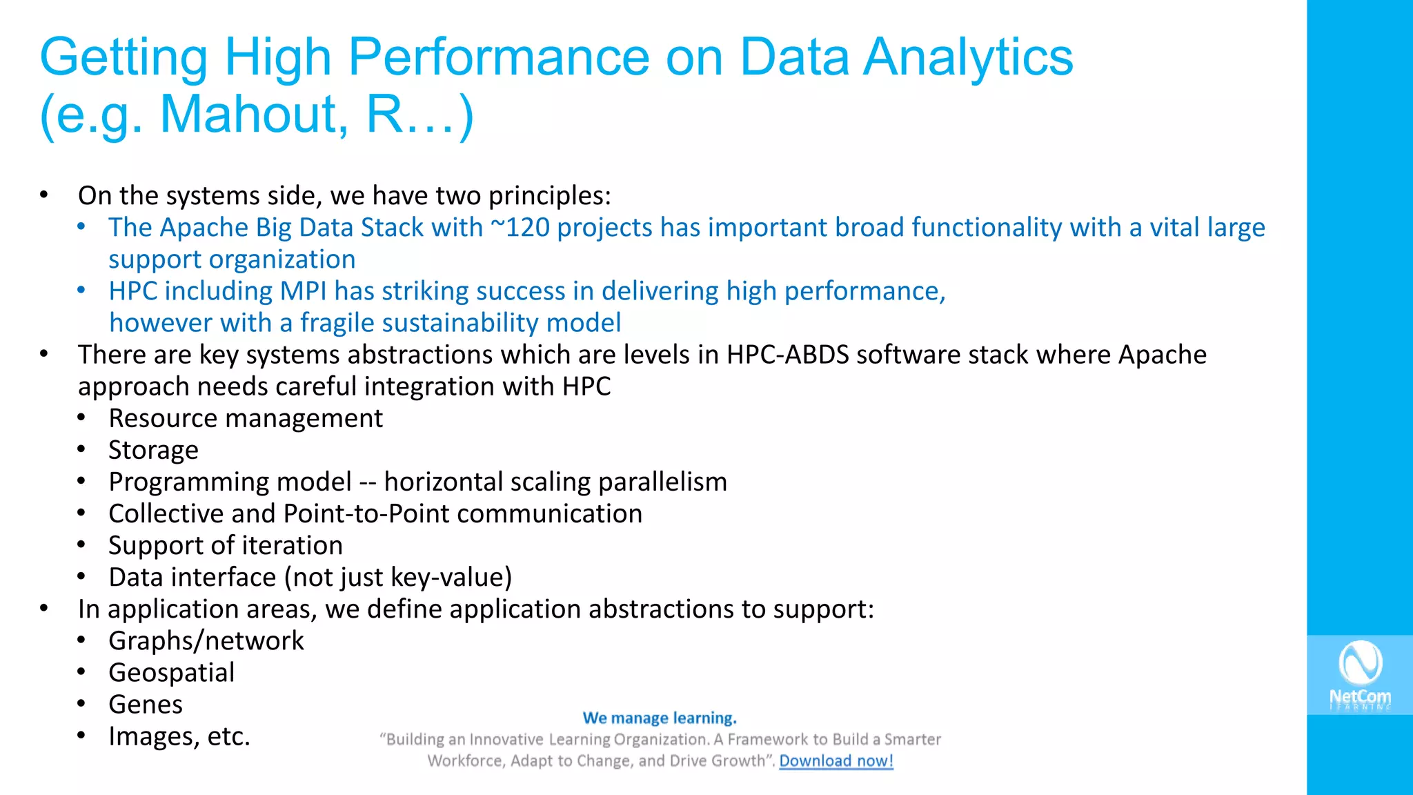 Getting High Performance on Data Analytics
(e.g. Mahout, R…)
• On the systems side, we have two principles:
• The Apache Big Data Stack with ~120 projects has important broad functionality with a vital large
support organization
• HPC including MPI has striking success in delivering high performance,
however with a fragile sustainability model
• There are key systems abstractions which are levels in HPC-ABDS software stack where Apache
approach needs careful integration with HPC
• Resource management
• Storage
• Programming model -- horizontal scaling parallelism
• Collective and Point-to-Point communication
• Support of iteration
• Data interface (not just key-value)
• In application areas, we define application abstractions to support:
• Graphs/network
• Geospatial
• Genes
• Images, etc.
 