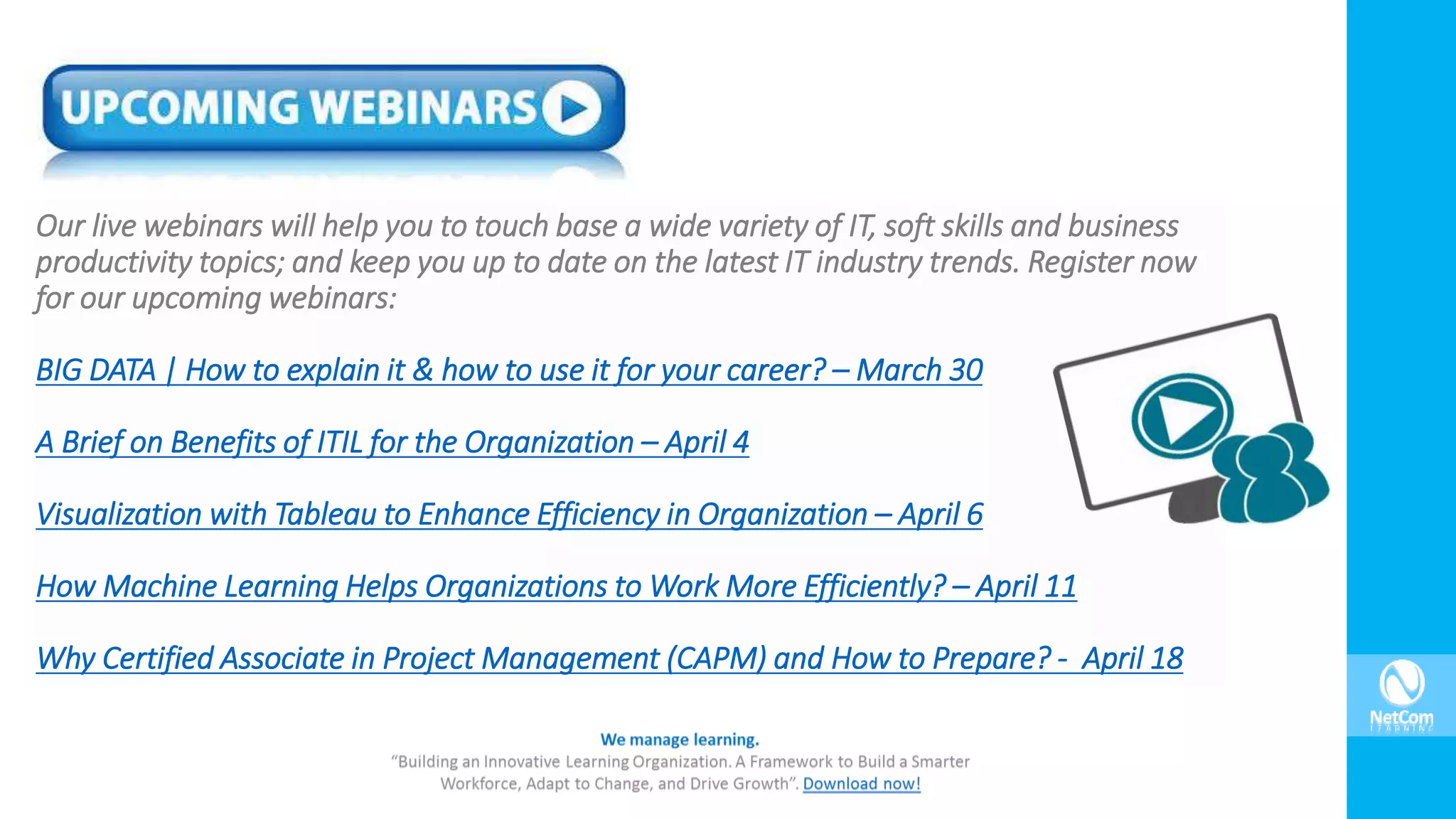 Our live webinars will help you to touch base a wide variety of IT, soft skills and business
productivity topics; and keep you up to date on the latest IT industry trends. Register now
for our upcoming webinars:
BIG DATA | How to explain it & how to use it for your career? – March 30
A Brief on Benefits of ITIL for the Organization – April 4
Visualization with Tableau to Enhance Efficiency in Organization – April 6
How Machine Learning Helps Organizations to Work More Efficiently? – April 11
Why Certified Associate in Project Management (CAPM) and How to Prepare? - April 18
 