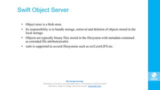 Swift Object Server
• Object store is a blob store.
• Its responsibility is to handle storage, retrieval and deletion of objects stored in the
local storage.
• Objects are typically binary files stored in the filesystem with metadata contained
as extended file attributes(xattr).
• xattr is supported in several filesystems such as ext3,ext4,JFS etc.
 
