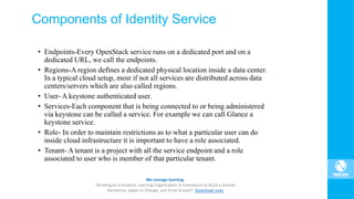 Components of Identity Service
• Endpoints-Every OpenStack service runs on a dedicated port and on a
dedicated URL, we call the endpoints.
• Regions-A region defines a dedicated physical location inside a data center.
In a typical cloud setup, most if not all services are distributed across data
centers/servers which are also called regions.
• User- A keystone authenticated user.
• Services-Each component that is being connected to or being administered
via keystone can be called a service. For example we can call Glance a
keystone service.
• Role- In order to maintain restrictions as to what a particular user can do
inside cloud infrastructure it is important to have a role associated.
• Tenant- A tenant is a project with all the service endpoint and a role
associated to user who is member of that particular tenant.
 