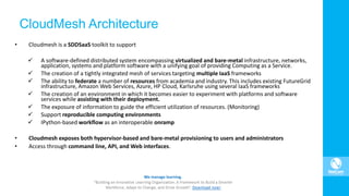 CloudMesh Architecture
• Cloudmesh is a SDDSaaS toolkit to support
 A software-defined distributed system encompassing virtualized and bare-metal infrastructure, networks,
application, systems and platform software with a unifying goal of providing Computing as a Service.
 The creation of a tightly integrated mesh of services targeting multiple IaaS frameworks
 The ability to federate a number of resources from academia and industry. This includes existing FutureGrid
infrastructure, Amazon Web Services, Azure, HP Cloud, Karlsruhe using several IaaS frameworks
 The creation of an environment in which it becomes easier to experiment with platforms and software
services while assisting with their deployment.
 The exposure of information to guide the efficient utilization of resources. (Monitoring)
 Support reproducible computing environments
 IPython-based workflow as an interoperable onramp
• Cloudmesh exposes both hypervisor-based and bare-metal provisioning to users and administrators
• Access through command line, API, and Web interfaces.
 