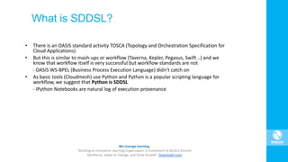What is SDDSL?
• There is an OASIS standard activity TOSCA (Topology and Orchestration Specification for
Cloud Applications)
• But this is similar to mash-ups or workflow (Taverna, Kepler, Pegasus, Swift ..) and we
know that workflow itself is very successful but workflow standards are not
- OASIS WS-BPEL (Business Process Execution Language) didn’t catch on
• As basic tools (Cloudmesh) use Python and Python is a popular scripting language for
workflow, we suggest that Python is SDDSL
- IPython Notebooks are natural log of execution provenance
 