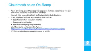 Cloudmesh as an On-Ramp
• As an On-Ramp, CloudMesh deploys recipes on multiple platforms so you can
test in one place and do production on others
• Its multi-host support implies it is effective at distributed systems
• It will support traditional workflow functions such as
• Specification of an execution dataflow
• Customization of Recipe
• Specification of program parameters
• Workflow quite well explored in Python
https://wiki.openstack.org/wiki/NovaOrchestration/WorkflowEngines
• IPython notebook preserves provenance of activity
 