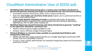 CloudMesh Administrative View of SDDS aaS
• CM-BMPaaS (Bare Metal Provisioning aaS) is a systems view and allows Cloudmesh to
dynamically generate anything and assign it as permitted by user role and resource policy
• FutureGrid machines India, Bravo, Delta, Sierra, Foxtrot are like this
• Note this only implies user level bare metal access if given user is authorized and this is
done on a per machine basis
• It does imply dynamic retargeting of nodes to typically safe modes of operation
(approved machine images) such as switching back and forth between OpenStack,
OpenNebula, HPC on Bare metal, Hadoop etc.
• CM-HPaaS (Hypervisor based Provisioning aaS) allows Cloudmesh to generate "anything"
on the hypervisor allowed for a particular user
• Platform determined by images available to user
• Amazon, Azure, HPCloud, Google Compute Engine
• CM-PaaS (Platform as a Service) makes available an essentially fixed Platform with
configuration differences
• XSEDE with MPI HPC nodes could be like this as is Google App Engine and Amazon HPC
Cluster. Echo at IU (ScaleMP) is like this
• In such a case a system administrator can statically change base system but the dynamic
provisioner cannot
 