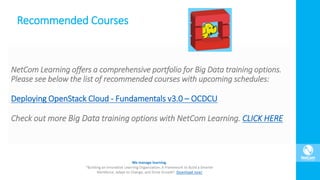 Recommended Courses
NetCom Learning offers a comprehensive portfolio for Big Data training options.
Please see below the list of recommended courses with upcoming schedules:
Deploying OpenStack Cloud - Fundamentals v3.0 – OCDCU
Check out more Big Data training options with NetCom Learning. CLICK HERE
 