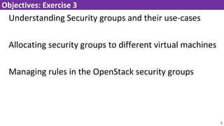 Understanding Security groups and their use-cases
Allocating security groups to different virtual machines
Managing rules in the OpenStack security groups
5
Objectives: Exercise 3