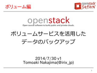 1
2014/7/30 v1
Tomoaki Nakajima(@irix_jp)
openstackOpen source software to build public and private clouds.
ボリューム編
ボリュームサービスを活用した
データのバックアップ
 