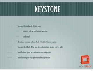 KEYSTONE
support de backends dédiés pour :
tenants, rôle et attribution des rôles
credentials
keystone-manage token_ﬂush : ﬂush les tokens expirés
support de OAuth, 1.0a pour les autorisations basées sur les rôles
notiﬁcations pour la création de users et projets
notiﬁcation pour les opérations de suppression

11

 