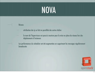 NOVA
Réseau
attribution des ip se fait en parallèle des autres tâches
le nom de l’hyperviseur est passé à neutron pour la mise en place du réseau lors des
déploiements d’instances
Les performances du scheduler ont été augmentées en supprimant les messages régulièrement
broadcastés

7

 