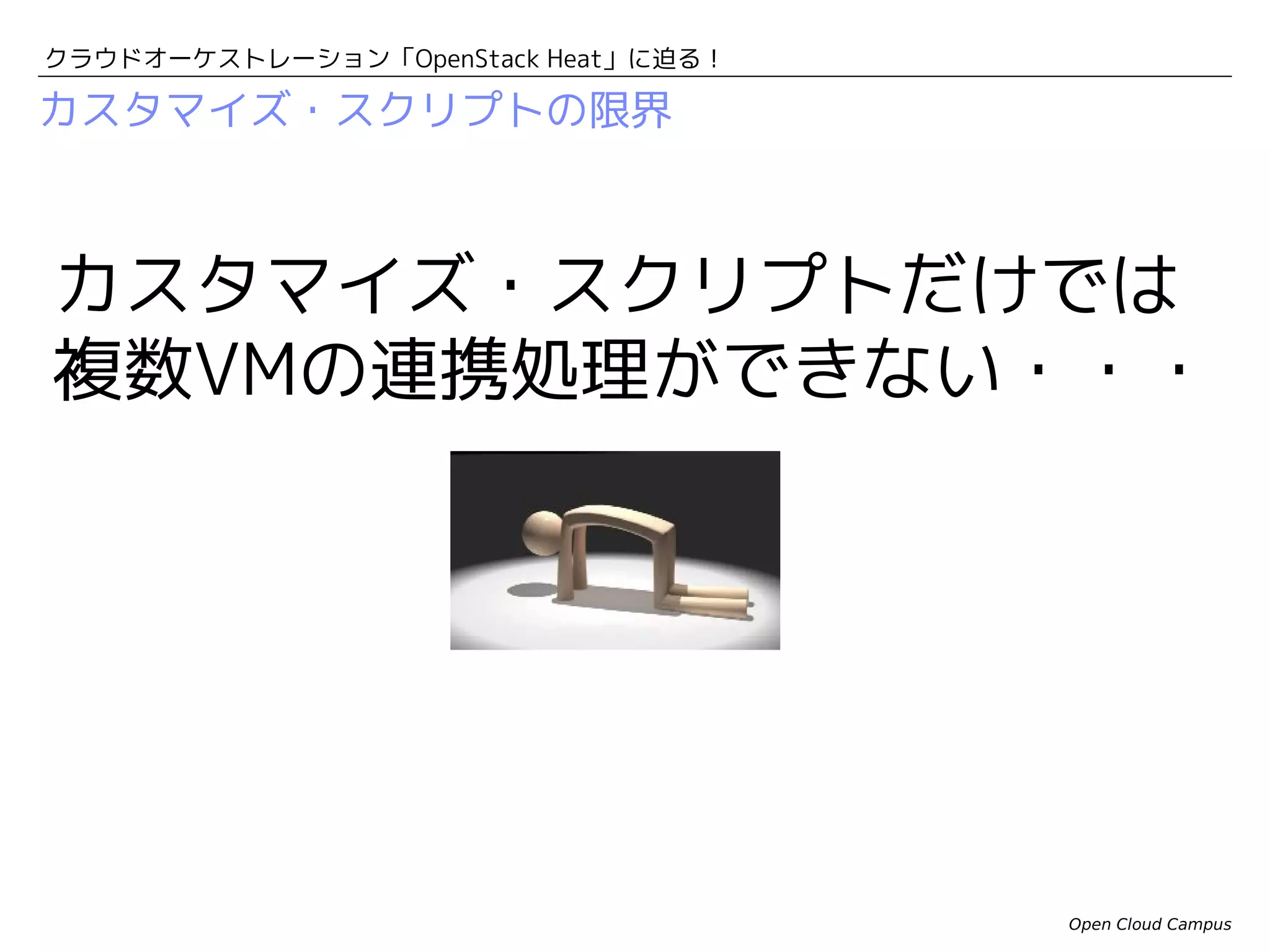クラウドオーケストレーション「OpenStack Heat」に迫る！

複数VMによる連携処理の例
DBの構築完了をどうやって
検知する・・・

 VM#1を起動して、PostgreSQLサーバーを構築する。
 PostgreSQLの構成が完了して、DBに接続可能になるのを待つ。
 VM#2を起動して、 Railsアプリケーションをデプロイする。
 Railsアプリケーションから、PostgreSQLのDBに接続する。

DBサーバのプライベートIPを
どうやって知る・・・

やりたいこと
Webアプリケーションには
フローティングIPで接続

フローティングIP

DBサーバには
プライベートIPで接続

プライベートIP

プライベートIP

VM#2

VM#1
Open Cloud Campus

 