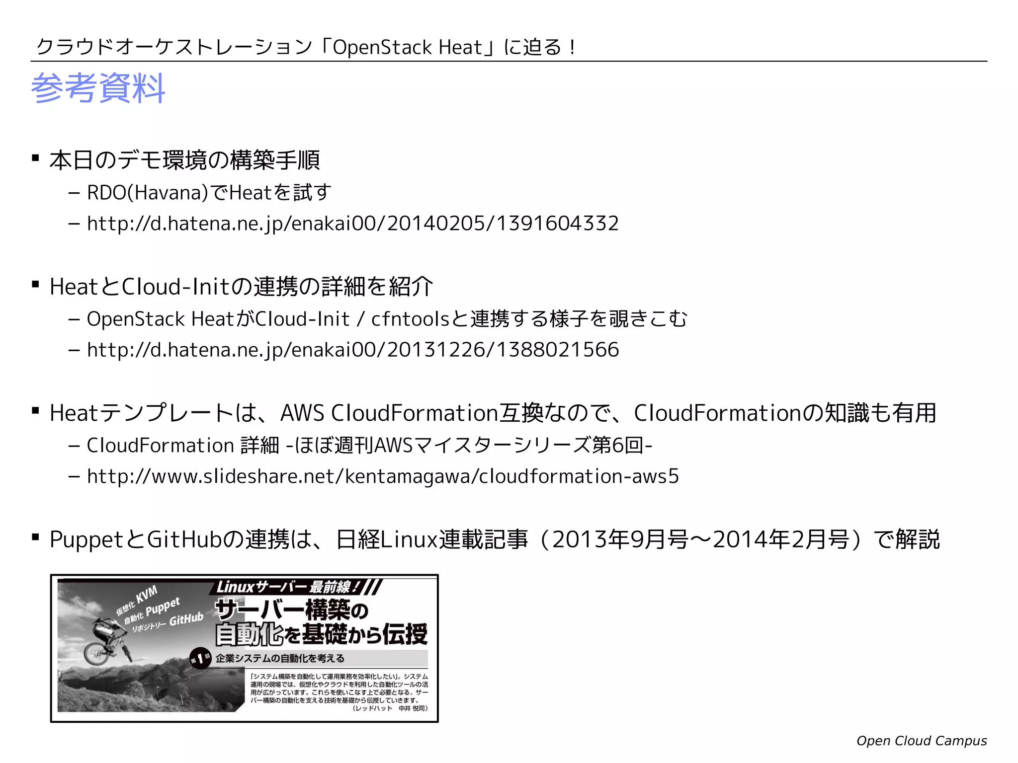 クラウドオーケストレーション「OpenStack Heat」に迫る！

Heatの今後の展開
 Heatは、構築済みスタックを後から構成変更することもできます。
– テンプレートを修正して、Heatエンジンに再投入すると差分を検出して、追加の構築/
削除処理を実施します。

 これを利用するとオートスケールを実現することができます。
– VMの負荷に応じてテンプレートにVMを追加/削除して、HeatからVMを追加構築/削除
します。
– 開発コミュニティでは、Ceilometerと連携する方向での実装が検討されています。

 Baremetal Deployment（Ironic）を利用して、Heatからコンピュートノードを
追加構築するような試みもあります。
– 参考：Triple O / Tuskar
– https://wiki.openstack.org/wiki/TripleO/Tuskar

Open Cloud Campus

 