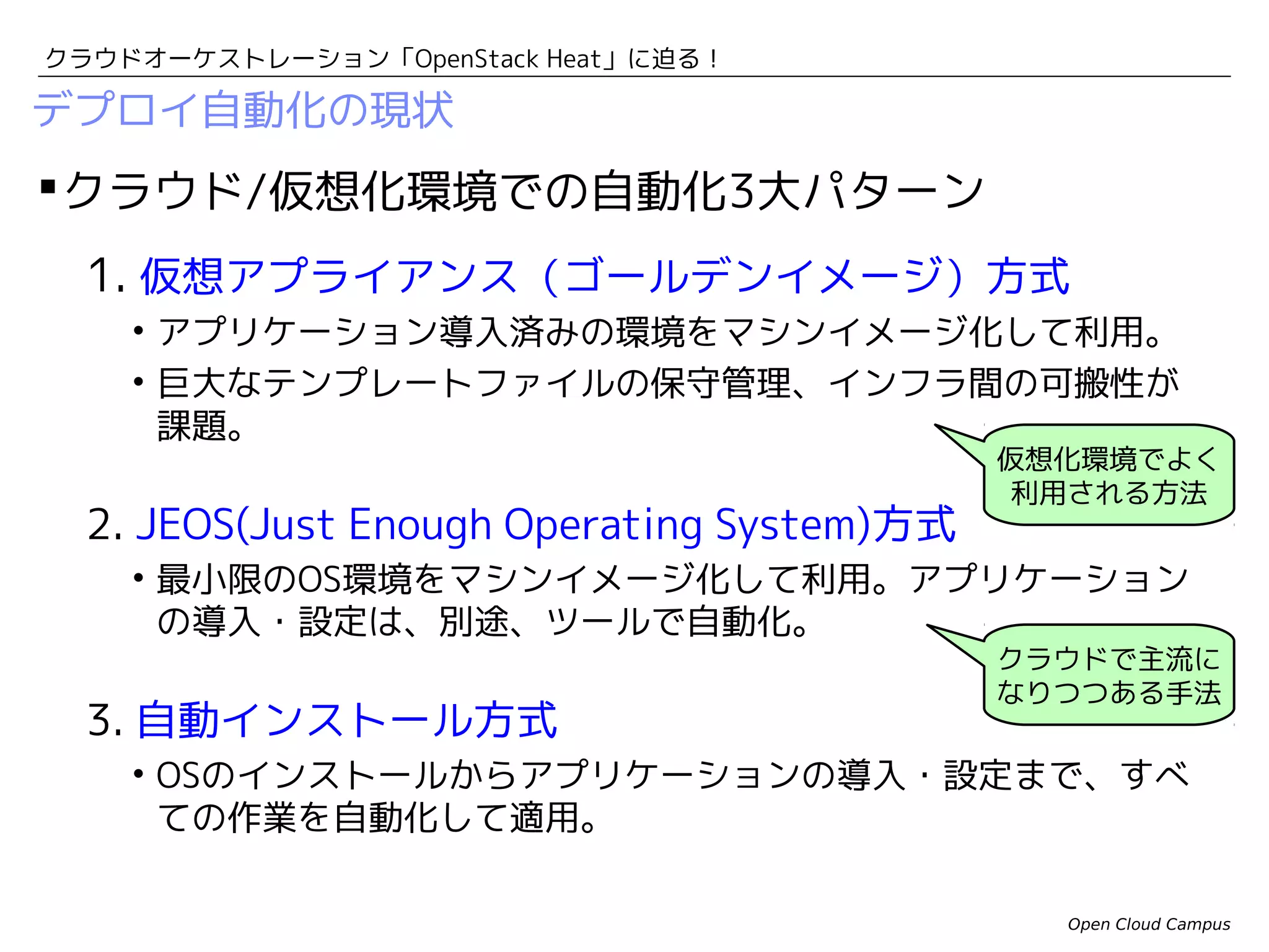 クラウドオーケストレーション「OpenStack Heat」に迫る！

デプロイ自動化の現状

 クラウド/仮想化環境での自動化3大パターン
1. 仮想アプライアンス（ゴールデンイメージ）方式
• アプリケーション導入済みの環境をマシンイメージ化して利用。
• 巨大なテンプレートファイルの保守管理、インフラ間の可搬性が
課題。

2. JEOS(Just Enough Operating System)方式

仮想化環境でよく
利用される方法

• 最小限のOS環境をマシンイメージ化して利用。アプリケーション
の導入・設定は、別途、ツールで自動化。

3. 自動インストール方式

クラウドで主流に
なりつつある手法

• OSのインストールからアプリケーションの導入・設定まで、すべ
ての作業を自動化して適用。
Open Cloud Campus

 