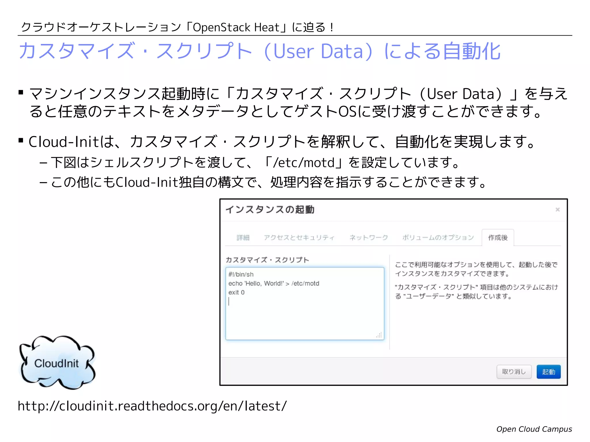 クラウドオーケストレーション「OpenStack Heat」に迫る！

Github/Puppetと連携するカスタマイズ・スクリプトの例
 Githubとは？
– Gitは、プログラムソースコードの分散バージョン管理システム。インターネット上に
コードリポジトリを作成して無料で利用できるサービス「Github」の登場により、利用
者が増加しました。
– 下図のカスタマイズ・スクリプトでは、GithubにアップロードしておいたPuppet間に不
フェスとをダウンロードして適用しています。
Githubからマニフェストを取得して適用するスクリプトの例
#!/bin/sh -x
yum -y install puppet git
GitRepository=https://github.com/enakai00/pgsql_puppet
ConfigTag=f19
RepoName=${GitRepository##*/}
RepoName=${RepoName%.git}
mkdir -p /tmp/gittmp
cd /tmp/gittmp
git clone $GitRepository
cd $RepoName
git checkout $ConfigTag
export FACTER_manifest_dir="/tmp/gittmp/$RepoName"
puppet apply main.pp
Open Cloud Campus

 