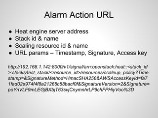 Alarm Action URL
● Heat engine server address
● Stack id & name
● Scaling resource id & name
● URL params – Timestamp, Signature, Access key
http://192.168.1.142:8000/v1/signal/arn:openstack:heat::<stack_id
>:stacks/test_stack/<resource_id>/resources/scaleup_policy?Time
stamp=&SignatureMethod=HmacSHA256&AWSAccessKeyId=fa7
1fad02e974f4f8a21265c58bacf0f&SignatureVersion=2&Signature=
poYnVLF9mLEGjBXbjT63svjCnymnhrLP9chFPHiyVoo%3D
 