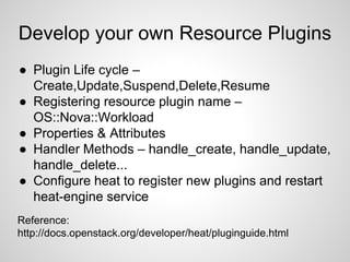 Develop your own Resource Plugins
● Plugin Life cycle –
Create,Update,Suspend,Delete,Resume
● Registering resource plugin name –
OS::Nova::Workload
● Properties & Attributes
● Handler Methods – handle_create, handle_update,
handle_delete...
● Configure heat to register new plugins and restart
heat-engine service
Reference:
http://docs.openstack.org/developer/heat/pluginguide.html
 