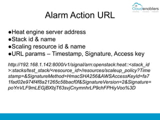 Alarm Action URL
●Heat engine server address
●Stack id & name
●Scaling resource id & name
●URL params – Timestamp, Signature, Access key
http://192.168.1.142:8000/v1/signal/arn:openstack:heat::<stack_id
>:stacks/test_stack/<resource_id>/resources/scaleup_policy?Time
stamp=&SignatureMethod=HmacSHA256&AWSAccessKeyId=fa7
1fad02e974f4f8a21265c58bacf0f&SignatureVersion=2&Signature=
poYnVLF9mLEGjBXbjT63svjCnymnhrLP9chFPHiyVoo%3D
 