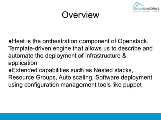 Overview
●Heat is the orchestration component of Openstack.
Template-driven engine that allows us to describe and
automate the deployment of infrastructure &
application
●Extended capabilities such as Nested stacks,
Resource Groups, Auto scaling, Software deployment
using configuration management tools like puppet
 