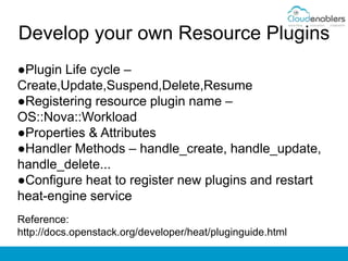 Develop your own Resource Plugins
●Plugin Life cycle –
Create,Update,Suspend,Delete,Resume
●Registering resource plugin name –
OS::Nova::Workload
●Properties & Attributes
●Handler Methods – handle_create, handle_update,
handle_delete...
●Configure heat to register new plugins and restart
heat-engine service
Reference:
http://docs.openstack.org/developer/heat/pluginguide.html
 