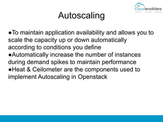 Autoscaling
●To maintain application availability and allows you to
scale the capacity up or down automatically
according to conditions you define
●Automatically increase the number of instances
during demand spikes to maintain performance
●Heat & Ceilometer are the components used to
implement Autoscaling in Openstack
 