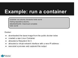 Example: run a container
$ docker run ubuntu /bin/echo hello world
Pulling repository ubuntu
8dbd9e392a96: Download complete
hello world

Docker:
●
●
●
●
●

downloaded the base image from the public docker index
created a new Linux Container
allocated a filesystem for it
allocated a virtual network interface with a new IP address
executed a process and captured the output

 