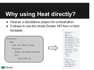 Why using Heat directly?
● Heat as a standalone project for orchestration
● It allows to use the whole Docker API from a Heat
template
Resources:
Blog:
Type: OS::Heat::Docker
Properties:
Image: samalba/wordpress
Env:
- DB_PORT=42

 