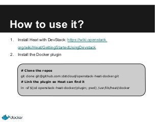 How to use it?
1.

Install Heat with DevStack: https://wiki.openstack.
org/wiki/Heat/GettingStartedUsingDevstack

2.

Install the Docker plugin

# Clone the repos
git clone git@github.com:dotcloud/openstack-heat-docker.git
# Link the plugin so Heat can find it
ln -sf $(cd openstack-heat-docker/plugin; pwd) /usr/lib/heat/docker

 