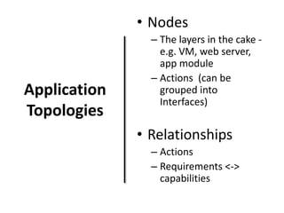 • Nodes

Application
Topologies

– The layers in the cake e.g. VM, web server,
app module
– Actions (can be
grouped into
Interfaces)

• Relationships
– Actions
– Requirements <->
capabilities

 