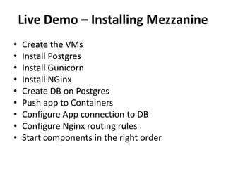 Live Demo – Installing Mezzanine
•
•
•
•
•
•
•
•
•

Create the VMs
Install Postgres
Install Gunicorn
Install NGinx
Create DB on Postgres
Push app to Containers
Configure App connection to DB
Configure Nginx routing rules
Start components in the right order

 