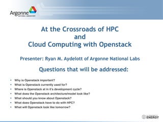 At the Crossroads of HPC
and
Cloud Computing with Openstack
Presenter: Ryan M. Aydelott of Argonne National Labs
Questions that will be addressed:
• Why is Openstack important?
• What is Openstack currently used for?
• Where is Openstack at in it’s development cycle?
• What does the Openstack architecture/model look like?
• What should you know about Openstack?
• What does Openstack have to do with HPC?
• What will Openstack look like tomorrow?
 