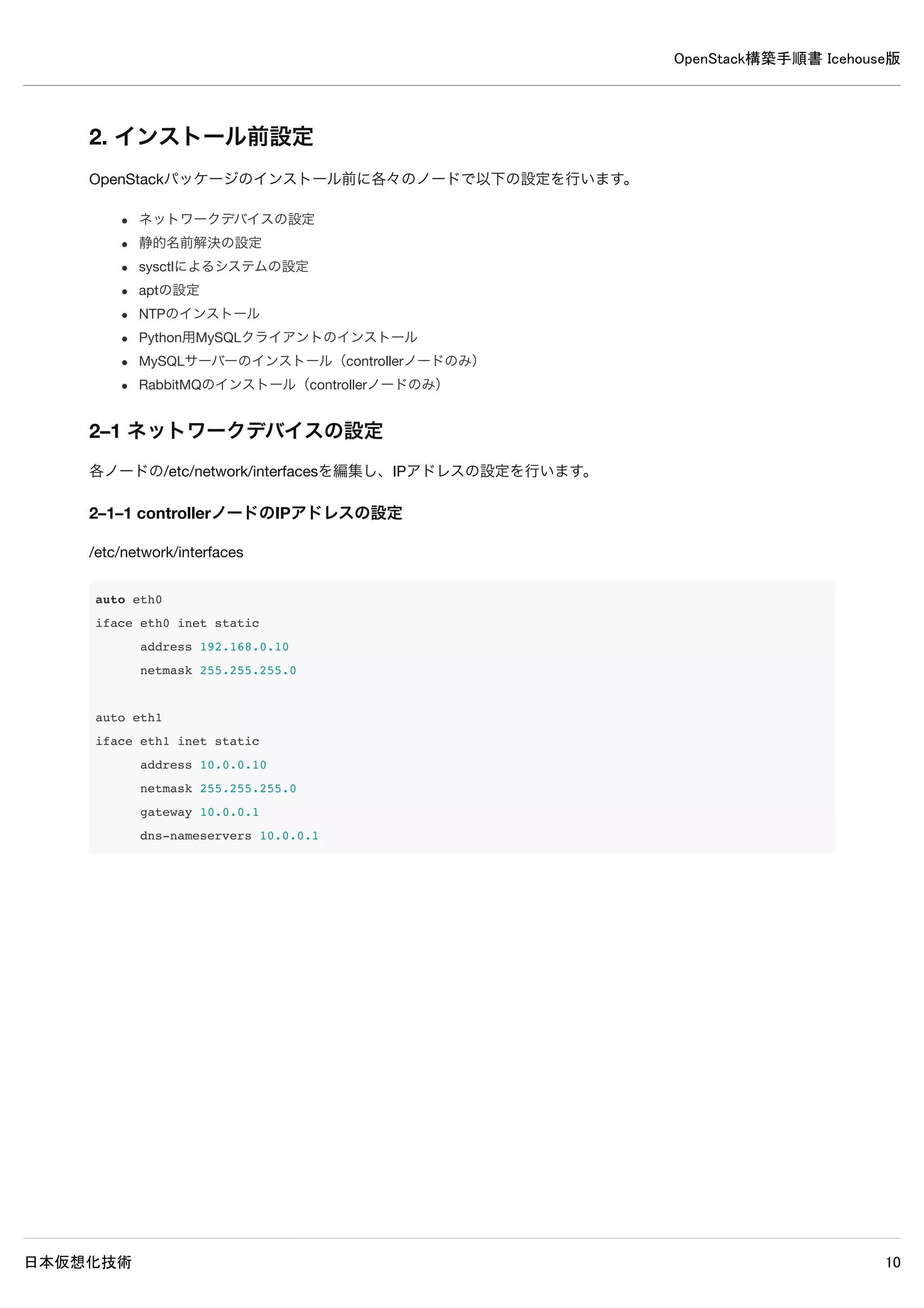 OpenStack構築手順書 Icehouse版
日本仮想化技術 10
1–6 Ubuntuのインストール
優先ネットワークインターフェースの指定
インストール時は優先ネットワークインターフェース（Primary network
interface）に選択したインターフェースのみDHCPで設定されるので、外部インターネットに接続できる側のネットワークイン
ターフェースを選択します。
今回の環境ではeth1を選択します。
OpenSSH serverをインストールする
compute1ノードでKVMを実行するが、Virtual machine hostはインストールしないこと。
インストール時の設定パラメータ例
設定項目 設定例
初期起動時のLanguage English
起動 Install Ubuntu Server
Language English - English
Country location other→Asia→Japan
Country locale United States - en_US.UTF–8
Detect keyboard layout No
Keyboard Japanese→Japanese
Primary network interface eth1: Ethernet
Hostname それぞれのノード名
ユーザ名 フルネームで入力
アカウント名 ユーザ名のファーストネームで設定される
パスワード 任意のパスワード
Weak password（出ない場合も） Yesを選択
ホームの暗号化 任意
タイムゾーン Asia/Tokyoであることを確認
パーティション設定 Guided - use entire disk and set up LVM
パーティション選択 sdaを選択
パーティション書き込み Yesを選択
パーティションサイズ デフォルトのまま
変更の書き込み Yesを選択
HTTP proxy 環境に合わせて任意
アップグレード 任意
ソフトウェア OpenSSH serverのみ選択
GRUB Yesを選択
インストール完了 Continueを選択
 