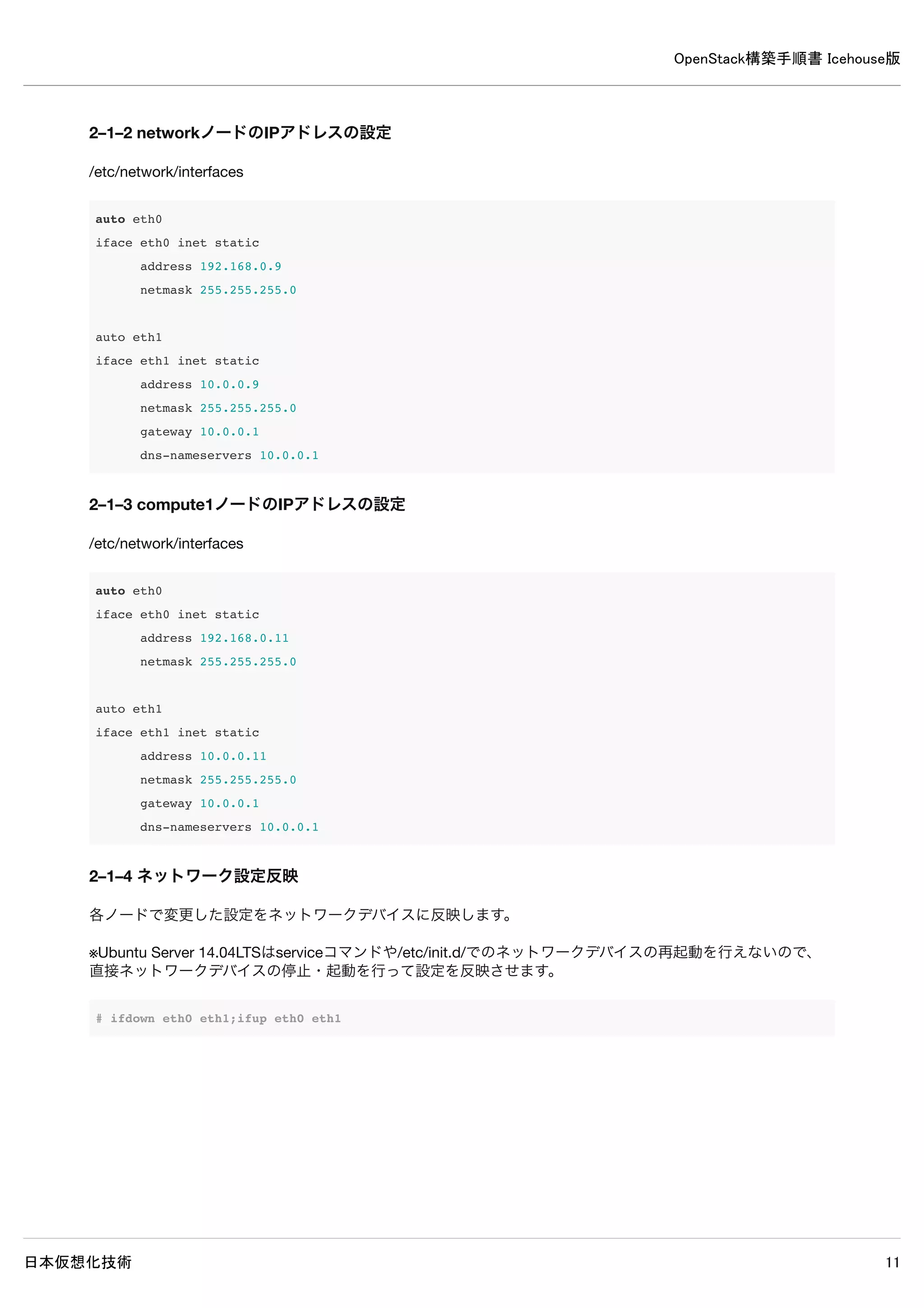 OpenStack構築手順書 Icehouse版
日本仮想化技術 11
1–7 Ubuntuへのログインとroot権限
インストールしたUbuntuはセキュリティの設定が行われているため、root権限が必要となる作業は以下のように行ってくださ
い。
rootで直接ログインできないので、インストール時に作成したアカウントでログインする。
root権限が必要な場合には、sudoコマンドを使用する。
rootで連続して作業したい場合には、sudo -sコマンドでシェルを起動する。
1–8 設定ファイル等の記述について
設定ファイルは特別な記述が無い限り、必要な設定を抜粋したものです。
特に変更が必要ない設定項目は省略されています。
[見出し]が付いている場合、その見出しから次の見出しまでの間に設定を記述します。
コメントアウトされていない設定項目が存在する場合には、値を変更してください。多くの設定項目は記述が存在しているた
め、エディタの検索機能で検索することをお勧めします。
既存の設定を記述に含む場合には、値の変更が不要であることを示すために斜体にしている場合があります。
設定ファイルの記述例
[database] ←この見出しから次の見出しまでの間に以下を記述
#connection = sqlite:////var/lib/glance/glance.sqlite ← 既存設定をコメントアウト
connection = mysql://glance:password@controller/glance ← 追記
[keystone_authtoken] ← 見出し
#auth_host = 127.0.0.1 ← 既存設定をコメントアウト
auth_host = controller ← 追記
auth_port = 35357 ← 既存のまま
auth_protocol = http ← 既存のまま
auth_uri = http://controller:5000/v2.0 ← 追記
admin_tenant_name = service ← 変更
admin_user = glance ← 変更
admin_password = password ← 変更
 