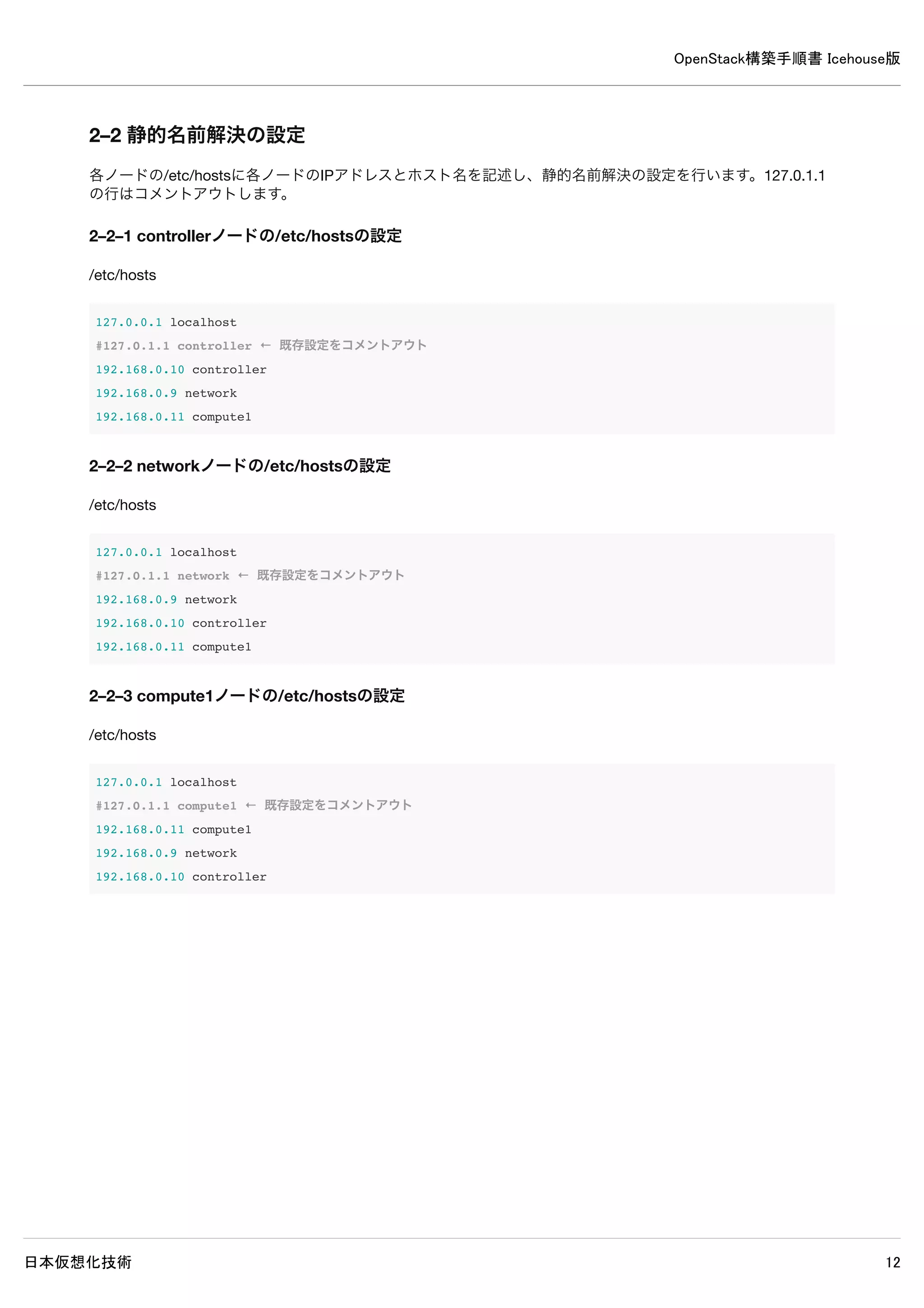 OpenStack構築手順書 Icehouse版
日本仮想化技術 12
2. インストール前設定
OpenStackパッケージのインストール前に各々のノードで以下の設定を行います。
ネットワークデバイスの設定
静的名前解決の設定
sysctlによるシステムの設定
aptの設定
NTPのインストール
Python用MySQLクライアントのインストール
MySQLサーバーのインストール（controllerノードのみ）
RabbitMQのインストール（controllerノードのみ）
2–1 ネットワークデバイスの設定
各ノードの/etc/network/interfacesを編集し、IPアドレスの設定を行います。
2–1–1 controllerノードのIPアドレスの設定
/etc/network/interfaces
auto eth0
iface eth0 inet static
address 192.168.0.10
netmask 255.255.255.0
auto eth1
iface eth1 inet static
address 10.0.0.10
netmask 255.255.255.0
gateway 10.0.0.1
dns-nameservers 10.0.0.1
 