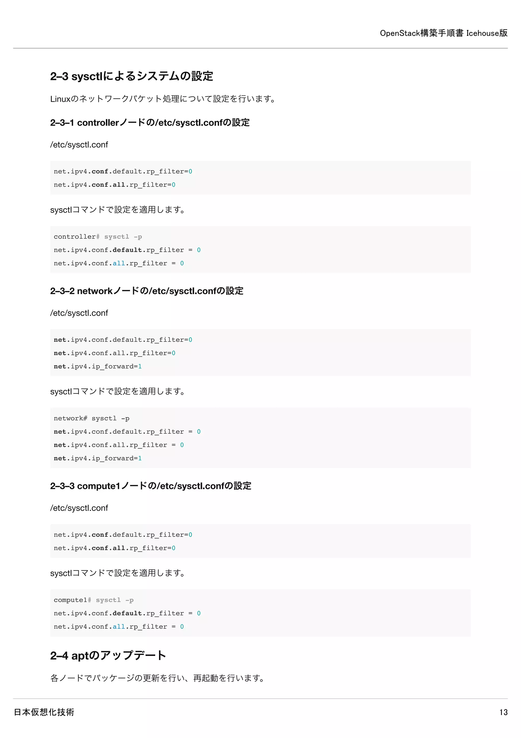 OpenStack構築手順書 Icehouse版
日本仮想化技術 13
2–1–2 networkノードのIPアドレスの設定
/etc/network/interfaces
auto eth0
iface eth0 inet static
address 192.168.0.9
netmask 255.255.255.0
auto eth1
iface eth1 inet static
address 10.0.0.9
netmask 255.255.255.0
gateway 10.0.0.1
dns-nameservers 10.0.0.1
2–1–3 compute1ノードのIPアドレスの設定
/etc/network/interfaces
auto eth0
iface eth0 inet static
address 192.168.0.11
netmask 255.255.255.0
auto eth1
iface eth1 inet static
address 10.0.0.11
netmask 255.255.255.0
gateway 10.0.0.1
dns-nameservers 10.0.0.1
2–1–4 ネットワーク設定反映
各ノードで変更した設定をネットワークデバイスに反映します。
※Ubuntu Server 14.04LTSはserviceコマンドや/etc/init.d/でのネットワークデバイスの再起動を行えないので、直接ネットワ
ークデバイスの停止・起動を行って設定を反映させます。
# ifdown eth0 eth1;ifup eth0 eth1
 