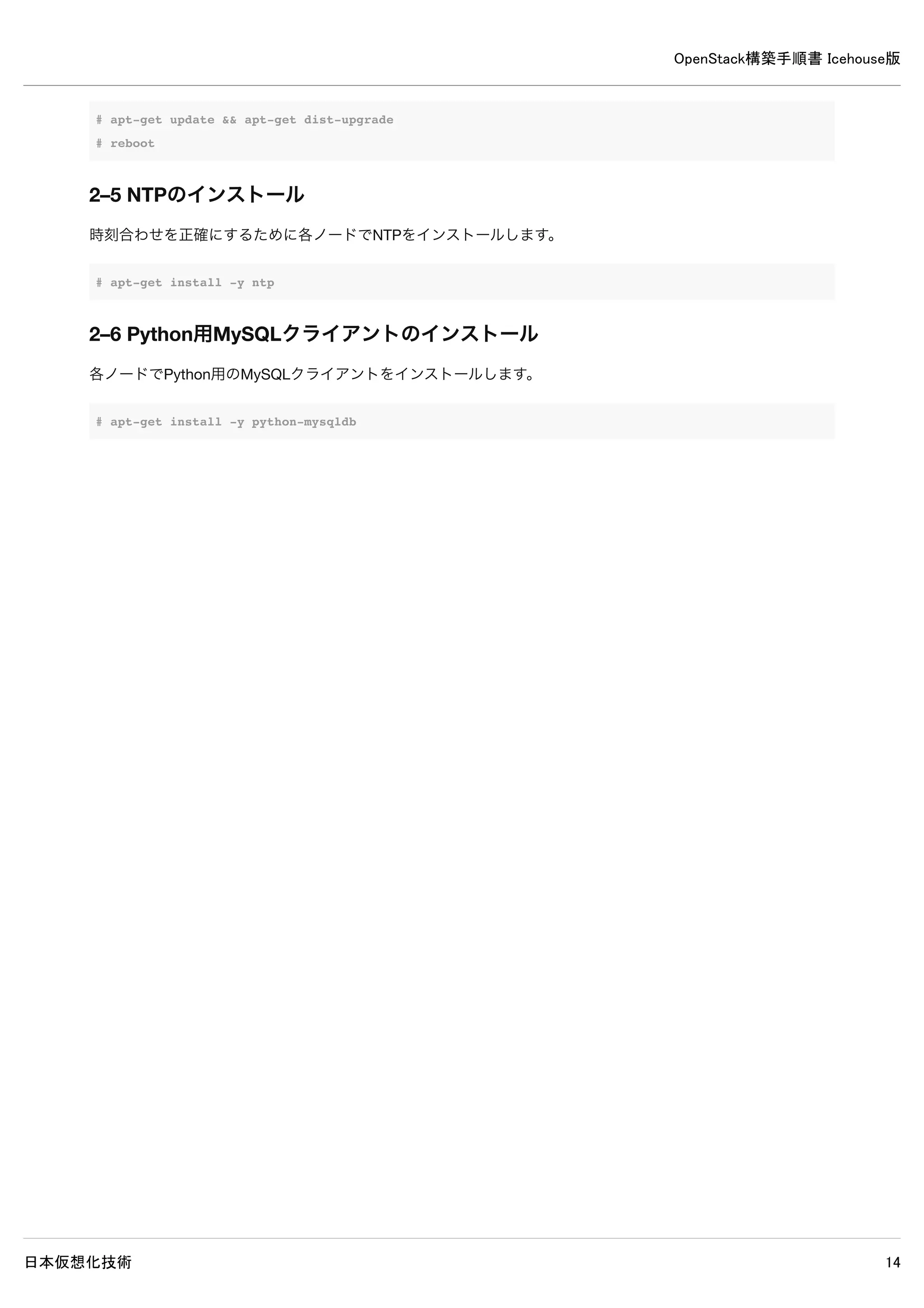OpenStack構築手順書 Icehouse版
日本仮想化技術 14
2–2 静的名前解決の設定
各ノードの/etc/hostsに各ノードのIPアドレスとホスト名を記述し、静的名前解決の設定を行います。127.0.1.1の行はコメン
トアウトします。
2–2–1 controllerノードの/etc/hostsの設定
/etc/hosts
127.0.0.1 localhost
#127.0.1.1 controller ← 既存設定をコメントアウト
192.168.0.10 controller
192.168.0.9 network
192.168.0.11 compute1
2–2–2 networkノードの/etc/hostsの設定
/etc/hosts
127.0.0.1 localhost
#127.0.1.1 network ← 既存設定をコメントアウト
192.168.0.9 network
192.168.0.10 controller
192.168.0.11 compute1
2–2–3 compute1ノードの/etc/hostsの設定
/etc/hosts
127.0.0.1 localhost
#127.0.1.1 compute1 ← 既存設定をコメントアウト
192.168.0.11 compute1
192.168.0.9 network
192.168.0.10 controller
 