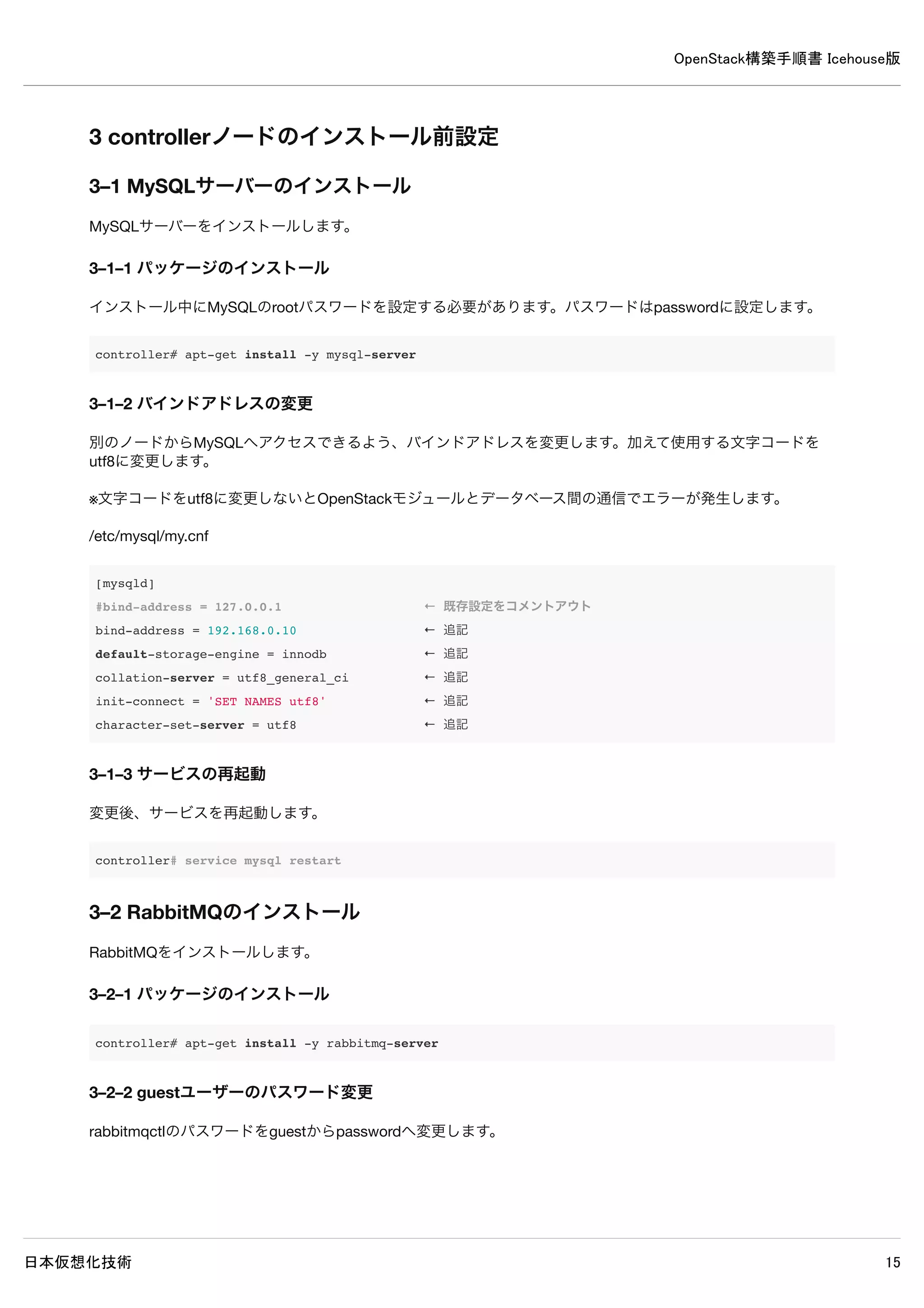 OpenStack構築手順書 Icehouse版
日本仮想化技術 15
2–3 sysctlによるシステムの設定
Linuxのネットワークパケット処理について設定を行います。
2–3–1 controllerノードの/etc/sysctl.confの設定
/etc/sysctl.conf
net.ipv4.conf.default.rp_filter=0
net.ipv4.conf.all.rp_filter=0
sysctlコマンドで設定を適用します。
controller# sysctl -p
net.ipv4.conf.default.rp_filter = 0
net.ipv4.conf.all.rp_filter = 0
2–3–2 networkノードの/etc/sysctl.confの設定
/etc/sysctl.conf
net.ipv4.conf.default.rp_filter=0
net.ipv4.conf.all.rp_filter=0
net.ipv4.ip_forward=1
sysctlコマンドで設定を適用します。
network# sysctl -p
net.ipv4.conf.default.rp_filter = 0
net.ipv4.conf.all.rp_filter = 0
net.ipv4.ip_forward=1
2–3–3 compute1ノードの/etc/sysctl.confの設定
/etc/sysctl.conf
net.ipv4.conf.default.rp_filter=0
net.ipv4.conf.all.rp_filter=0
sysctlコマンドで設定を適用します。
compute1# sysctl -p
net.ipv4.conf.default.rp_filter = 0
net.ipv4.conf.all.rp_filter = 0
 