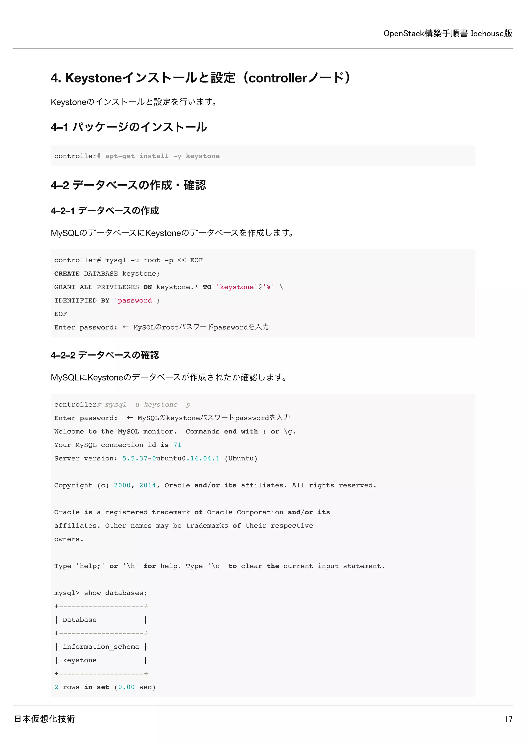 OpenStack構築手順書 Icehouse版
日本仮想化技術 17
3. controllerノードのインストール前設定
3–1 MySQLサーバーのインストール
MySQLサーバーをインストールします。
3–1–1 パッケージのインストール
インストール中にMySQLのrootパスワードを設定する必要があります。パスワードはpasswordに設定します。
controller# apt-get install -y mysql-server
3–1–2 バインドアドレスの変更
別のノードからMySQLへアクセスできるよう、バインドアドレスを変更します。加えて使用する文字コードをutf8に変更しま
す。
※文字コードをutf8に変更しないとOpenStackモジュールとデータベース間の通信でエラーが発生します。
/etc/mysql/my.cnf
[mysqld]
#bind-address = 127.0.0.1 ← 既存設定をコメントアウト
bind-address = 192.168.0.10 ← 追記
default-storage-engine = innodb ← 追記
collation-server = utf8_general_ci ← 追記
init-connect = 'SET NAMES utf8' ← 追記
character-set-server = utf8 ← 追記
3–1–3 サービスの再起動
変更後、サービスを再起動します。
controller# service mysql restart
3–2 RabbitMQのインストール
RabbitMQをインストールします。
3–2–1 パッケージのインストール
controller# apt-get install -y rabbitmq-server
3–2–2 guestユーザーのパスワード変更
rabbitmqctlのパスワードをguestからpasswordへ変更します。
 