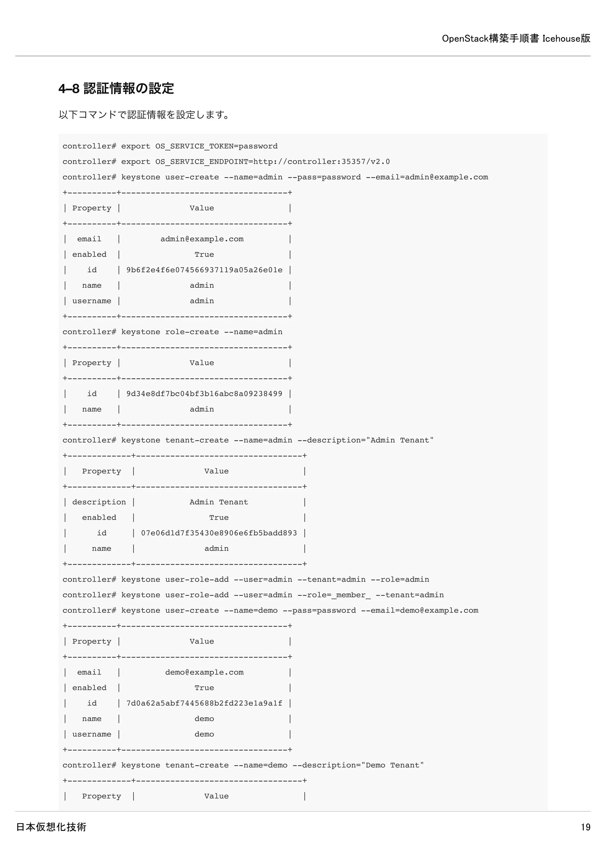 OpenStack構築手順書 Icehouse版
日本仮想化技術 19
4. Keystoneインストールと設定（controllerノード）
Keystoneのインストールと設定を行います。
4–1 パッケージのインストール
controller# apt-get install -y keystone
4–2 データベースの作成・確認
4–2–1 データベースの作成
MySQLのデータベースにKeystoneのデータベースを作成します。
controller# mysql -u root -p << EOF
CREATE DATABASE keystone;
GRANT ALL PRIVILEGES ON keystone.* TO 'keystone'@'%' 
IDENTIFIED BY 'password';
EOF
Enter password: ← MySQLのrootパスワードpasswordを入力
4–2–2 データベースの確認
MySQLにKeystoneのデータベースが作成されたか確認します。
 