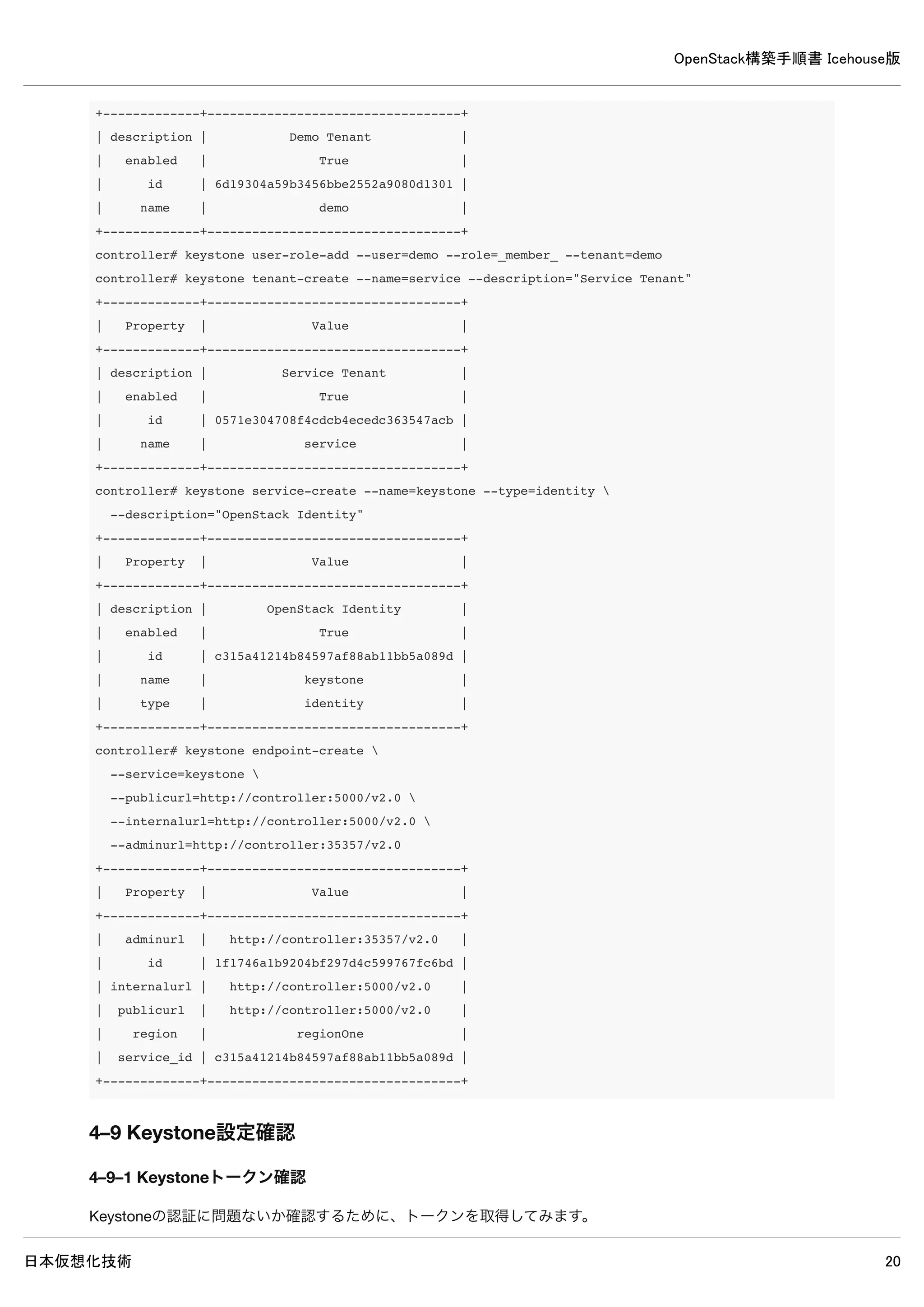 OpenStack構築手順書 Icehouse版
日本仮想化技術 20
controller# mysql -u keystone -p
Enter password: ← MySQLのkeystoneパスワードpasswordを入力
Welcome to the MySQL monitor. Commands end with ; or g.
Your MySQL connection id is 71
Server version: 5.5.37-0ubuntu0.14.04.1 (Ubuntu)
Copyright (c) 2000, 2014, Oracle and/or its affiliates. All rights reserved.
Oracle is a registered trademark of Oracle Corporation and/or its
affiliates. Other names may be trademarks of their respective
owners.
Type 'help;' or 'h' for help. Type 'c' to clear the current input statement.
mysql> show databases;
+--------------------+
| Database |
+--------------------+
| information_schema |
| keystone |
+--------------------+
2 rows in set (0.00 sec)
※ユーザーkeystoneでログイン可能でデータベースの閲覧が可能なら問題ありません。
4–3 設定の変更
/etc/keystone/keystone.conf
[DEFAULT]
admin_token = password ← 追記
log_dir=/var/log/keystone ← 追記
[database]
#connection = sqlite:////var/lib/keystone/keystone.db ← 既存設定をコメントアウト
connection = mysql://keystone:password@controller/keystone ← 追記
4–4 使用しないデータベースファイルの削除
controller# rm /var/lib/keystone/keystone.db
4–5 データベースに表を作成
controller# keystone-manage db_sync
 