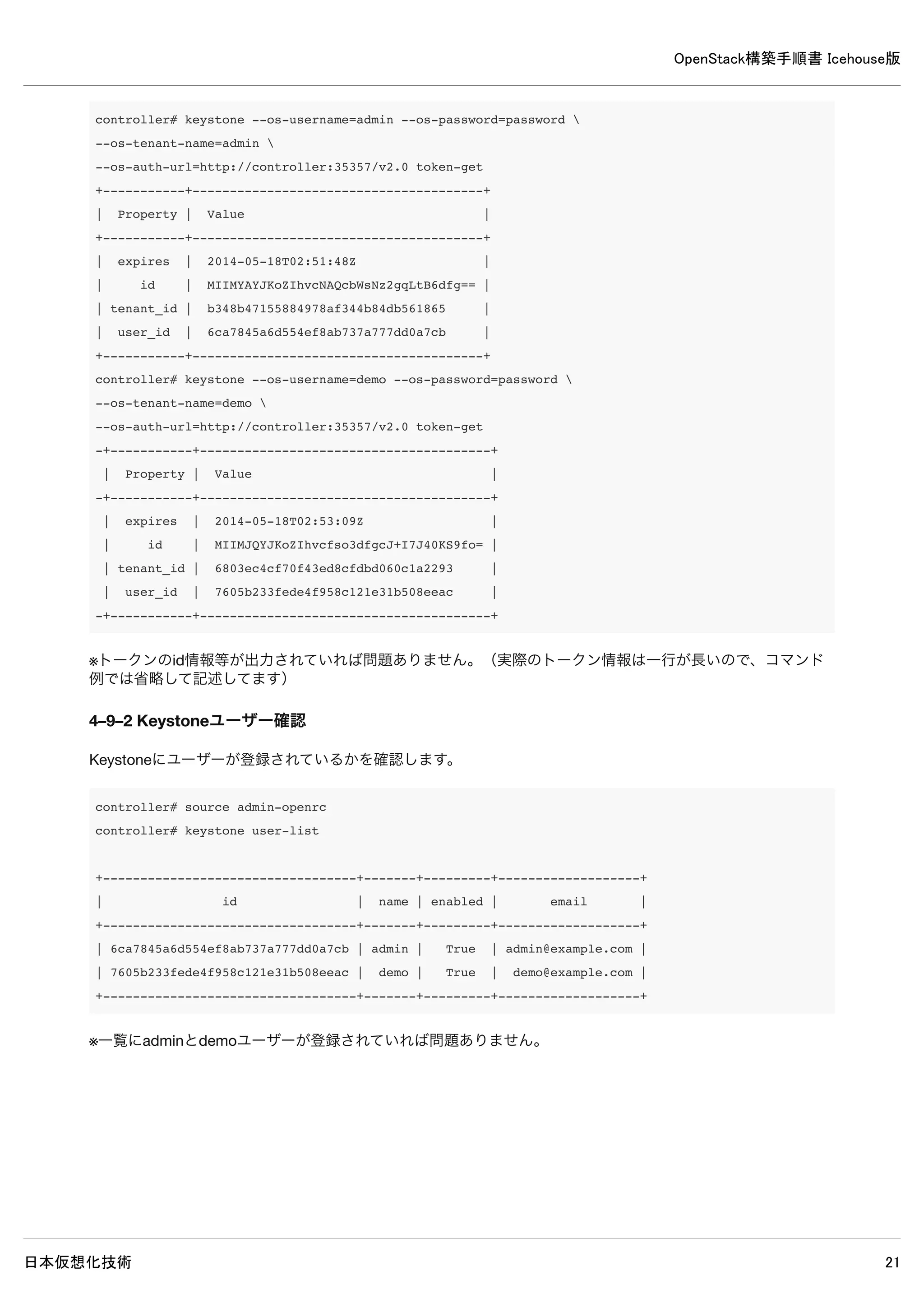 OpenStack構築手順書 Icehouse版
日本仮想化技術 21
4–6 サービスの再起動
controller# rm /var/log/keystone/*
controller# service keystone restart
4–7 ログの確認
controller# grep "ERROR|WARNING" /var/log/keystone/*
2014-05-16 14:01:28.074 28051 WARNING keystone.openstack.common.versionutils [-]
Deprecated: keystone.middleware.core.XmlBodyMiddleware is deprecated as of
Icehouse in favor of support for "application/json" only and may be removed in K.
※上記WARNING以外、特に何も表示されなければ問題ありません。
 