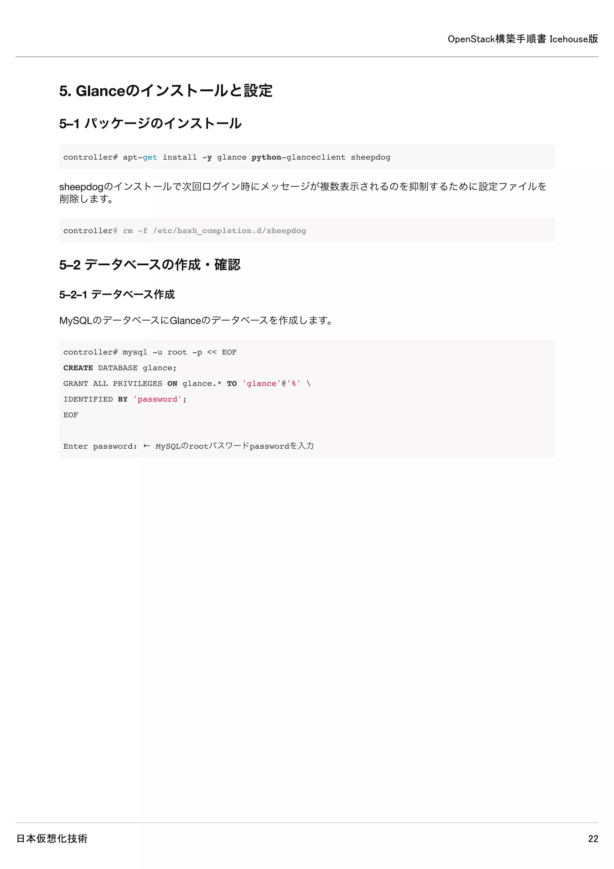 OpenStack構築手順書 Icehouse版
日本仮想化技術 22
4–8 認証情報の設定
以下コマンドで認証情報を設定します。
controller# export OS_SERVICE_TOKEN=password
controller# export OS_SERVICE_ENDPOINT=http://controller:35357/v2.0
controller# keystone user-create --name=admin --pass=password --email=admin@example.com
+----------+----------------------------------+
| Property | Value |
+----------+----------------------------------+
| email | admin@example.com |
| enabled | True |
| id | 9b6f2e4f6e074566937119a05a26e01e |
| name | admin |
| username | admin |
+----------+----------------------------------+
controller# keystone role-create --name=admin
+----------+----------------------------------+
| Property | Value |
+----------+----------------------------------+
| id | 9d34e8df7bc04bf3b16abc8a09238499 |
| name | admin |
+----------+----------------------------------+
controller# keystone tenant-create --name=admin --description="Admin Tenant"
+-------------+----------------------------------+
| Property | Value |
+-------------+----------------------------------+
| description | Admin Tenant |
| enabled | True |
| id | 07e06d1d7f35430e8906e6fb5badd893 |
| name | admin |
+-------------+----------------------------------+
controller# keystone user-role-add --user=admin --tenant=admin --role=admin
controller# keystone user-role-add --user=admin --role=_member_ --tenant=admin
controller# keystone user-create --name=demo --pass=password --email=demo@example.com
+----------+----------------------------------+
| Property | Value |
+----------+----------------------------------+
| email | demo@example.com |
| enabled | True |
| id | 7d0a62a5abf7445688b2fd223e1a9a1f |
| name | demo |
| username | demo |
+----------+----------------------------------+
 