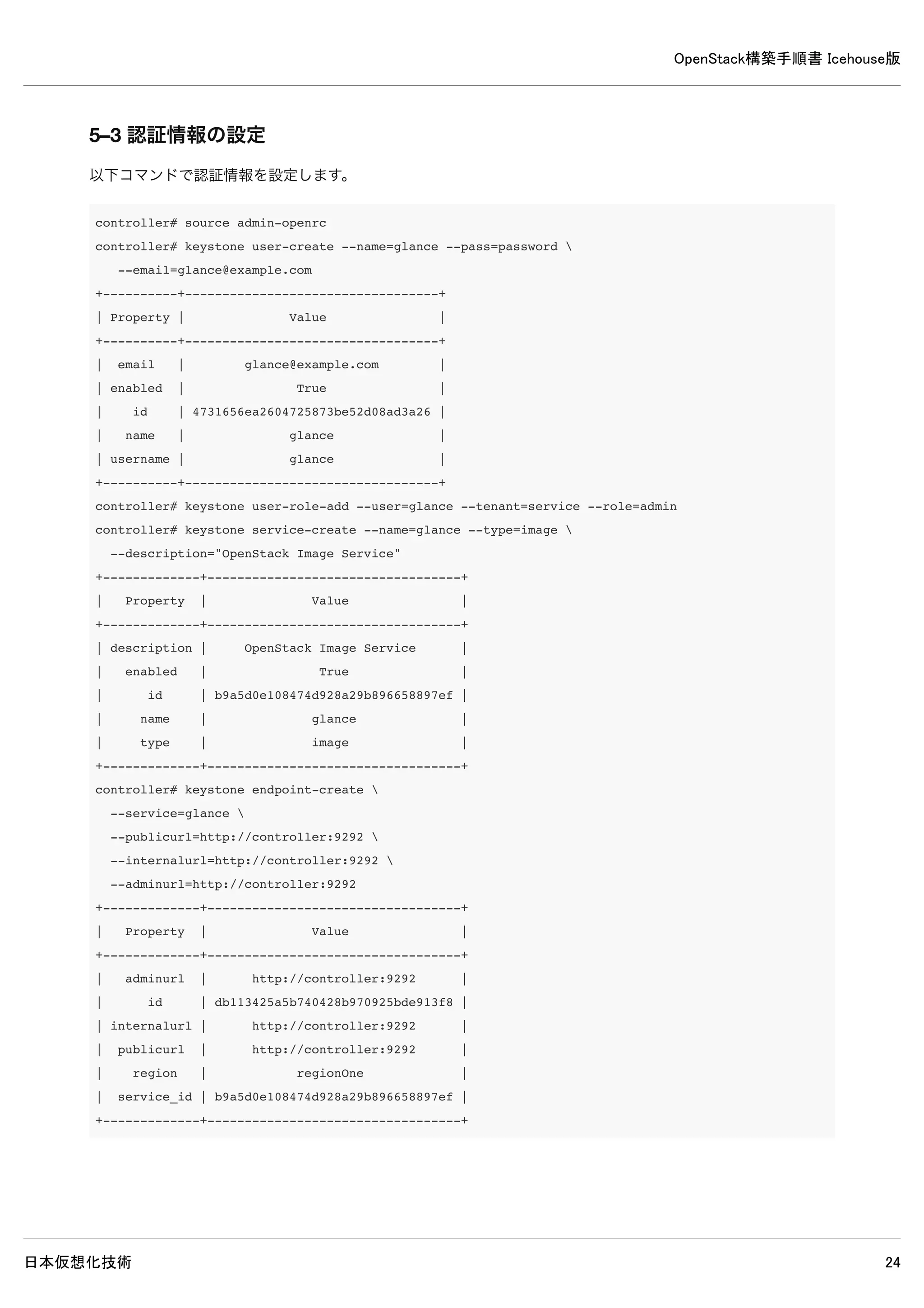 OpenStack構築手順書 Icehouse版
日本仮想化技術 24
+-------------+----------------------------------+
4–9 Keystone設定確認
4–9–1 Keystoneトークン確認
Keystoneの認証に問題ないか確認するために、トークンを取得してみます。
controller# keystone --os-username=admin --os-password=password 
--os-tenant-name=admin 
--os-auth-url=http://controller:35357/v2.0 token-get
+-----------+---------------------------------------+
| Property | Value |
+-----------+---------------------------------------+
| expires | 2014-05-18T02:51:48Z |
| id | MIIMYAYJKoZIhvcNAQcbWsNz2gqLtB6dfg== |
| tenant_id | b348b47155884978af344b84db561865 |
| user_id | 6ca7845a6d554ef8ab737a777dd0a7cb |
+-----------+---------------------------------------+
controller# keystone --os-username=demo --os-password=password 
--os-tenant-name=demo 
--os-auth-url=http://controller:35357/v2.0 token-get
-+-----------+---------------------------------------+
| Property | Value |
-+-----------+---------------------------------------+
| expires | 2014-05-18T02:53:09Z |
| id | MIIMJQYJKoZIhvcfso3dfgcJ+I7J40KS9fo= |
| tenant_id | 6803ec4cf70f43ed8cfdbd060c1a2293 |
| user_id | 7605b233fede4f958c121e31b508eeac |
-+-----------+---------------------------------------+
※トークンのid情報等が出力されていれば問題ありません。（実際のトークン情報は一行が長いので、コマンド例では省略し
て記述してます）
4–9–2 Keystoneユーザー確認
Keystoneにユーザーが登録されているかを確認します。
 