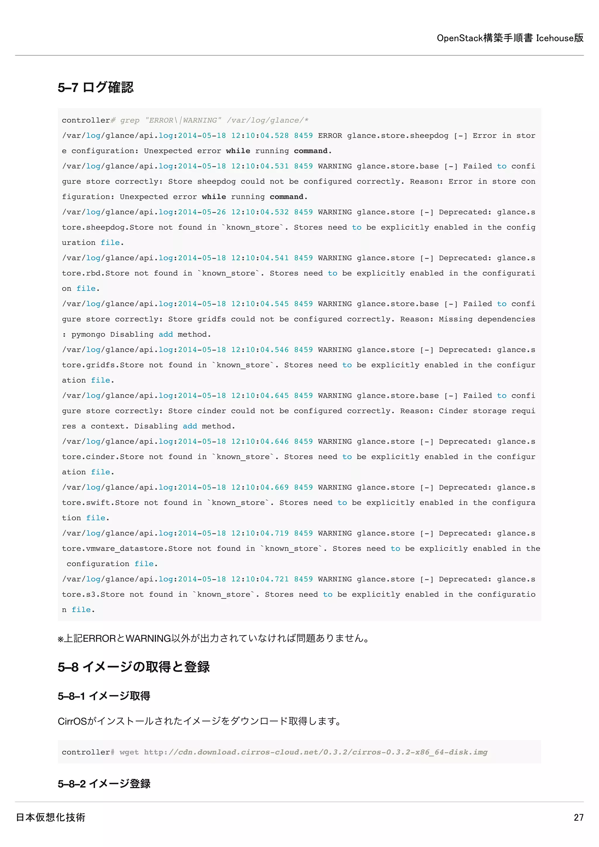 OpenStack構築手順書 Icehouse版
日本仮想化技術 27
5–2–2 データベースの確認
MySQLにGlanceのデータベースが作成されたか確認します。
controller# mysql -u glance -p
Enter password: ← MySQLのglanceパスワードpasswordを入力
Welcome to the MySQL monitor. Commands end with ; or g.
Your MySQL connection id is 72
Server version: 5.5.37-0ubuntu0.14.04.1 (Ubuntu)
Copyright (c) 2000, 2014, Oracle and/or its affiliates. All rights reserved.
Oracle is a registered trademark of Oracle Corporation and/or its
affiliates. Other names may be trademarks of their respective
owners.
Type 'help;' or 'h' for help. Type 'c' to clear the current input statement.
mysql> show databases;
+--------------------+
| Database |
+--------------------+
| information_schema |
| glance |
+--------------------+
2 rows in set (0.00 sec)
※ユーザーglanceでログイン可能でデータベースの閲覧が可能なら問題ありません。
 
