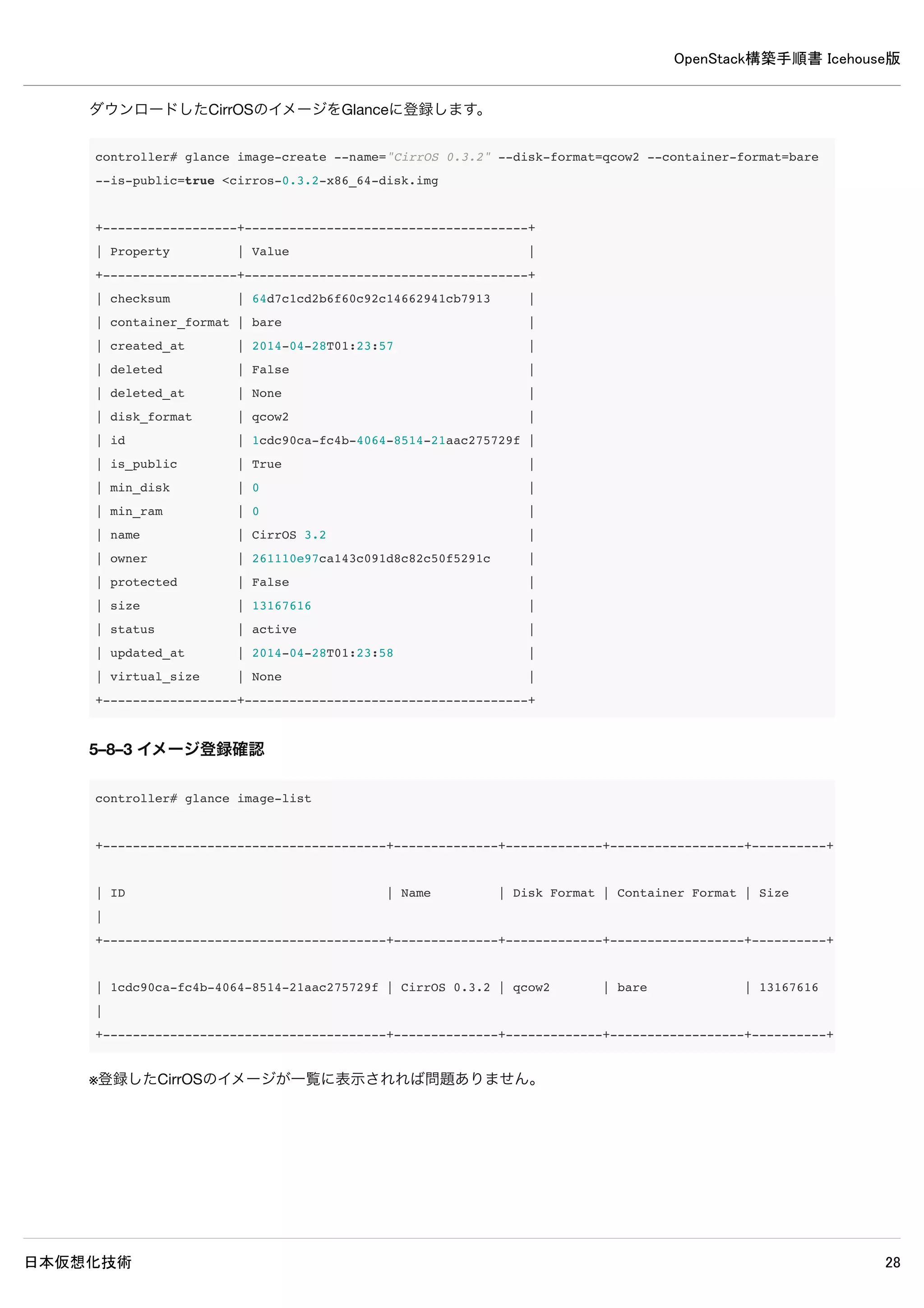 OpenStack構築手順書 Icehouse版
日本仮想化技術 28
5–3 認証情報の設定
以下コマンドで認証情報を設定します。
controller# source admin-openrc
controller# keystone user-create --name=glance --pass=password 
--email=glance@example.com
+----------+----------------------------------+
| Property | Value |
+----------+----------------------------------+
| email | glance@example.com |
| enabled | True |
| id | 4731656ea2604725873be52d08ad3a26 |
| name | glance |
| username | glance |
+----------+----------------------------------+
controller# keystone user-role-add --user=glance --tenant=service --role=admin
controller# keystone service-create --name=glance --type=image 
--description="OpenStack Image Service"
+-------------+----------------------------------+
| Property | Value |
+-------------+----------------------------------+
| description | OpenStack Image Service |
| enabled | True |
| id | b9a5d0e108474d928a29b896658897ef |
| name | glance |
| type | image |
+-------------+----------------------------------+
controller# keystone endpoint-create 
--service=glance 
--publicurl=http://controller:9292 
--internalurl=http://controller:9292 
--adminurl=http://controller:9292
+-------------+----------------------------------+
| Property | Value |
+-------------+----------------------------------+
| adminurl | http://controller:9292 |
| id | db113425a5b740428b970925bde913f8 |
| internalurl | http://controller:9292 |
| publicurl | http://controller:9292 |
| region | regionOne |
| service_id | b9a5d0e108474d928a29b896658897ef |
+-------------+----------------------------------+
 