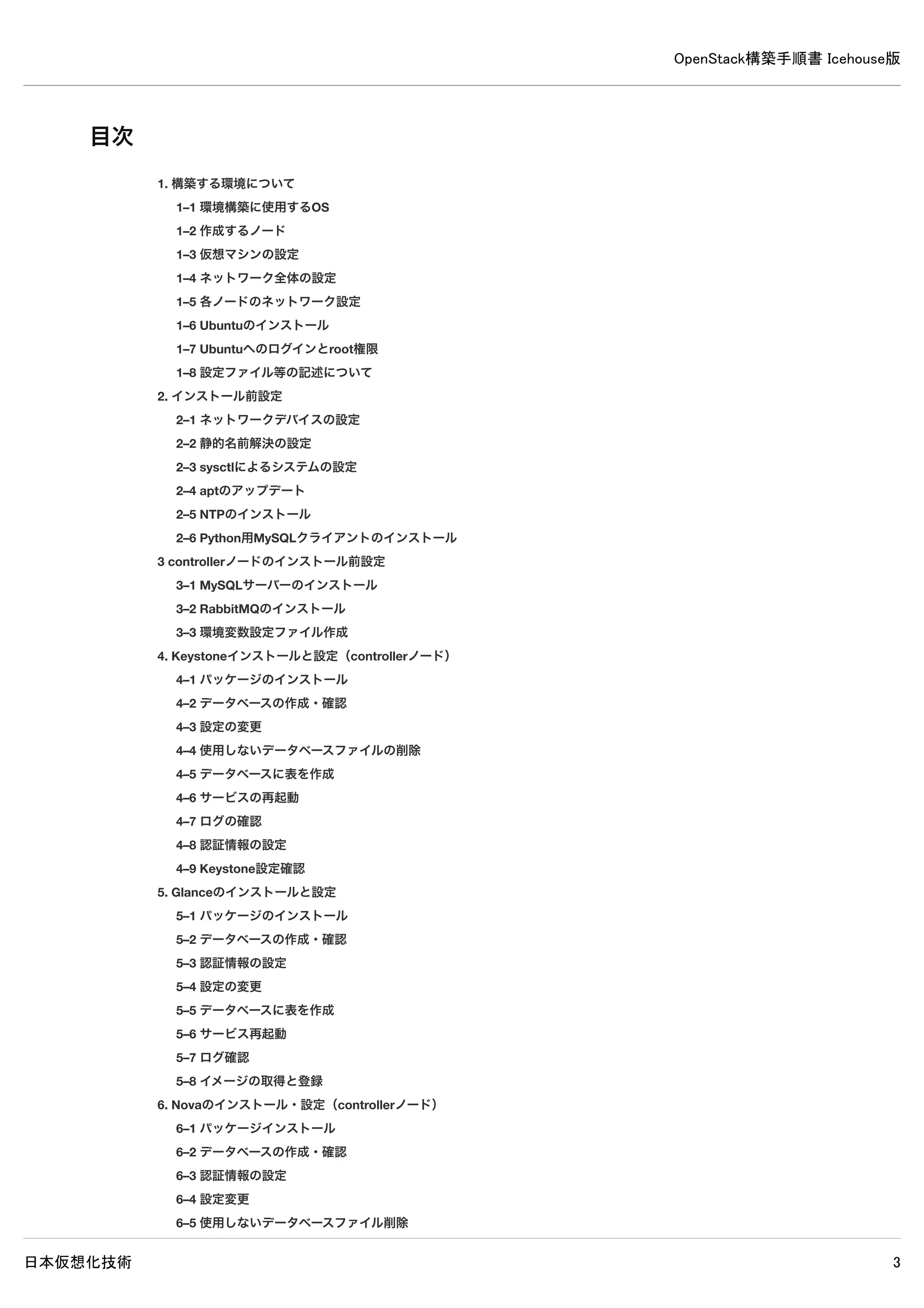 OpenStack構築手順書 Icehouse版
日本仮想化技術 3
目次
1. 構築する環境について
1–1 環境構築に使用するOS
1–2 作成するノード
1–3 仮想マシンの設定
1–4 ネットワーク全体の設定
1–5 各ノードのネットワーク設定
1–6 Ubuntuのインストール
1–7 Ubuntuへのログインとroot権限
1–8 設定ファイル等の記述について
2. インストール前設定
2–1 ネットワークデバイスの設定
2–2 静的名前解決の設定
2–3 sysctlによるシステムの設定
2–4 aptのアップデート
2–5 NTPのインストール
2–6 Python用MySQLクライアントのインストール
3. controllerノードのインストール前設定
3–1 MySQLサーバーのインストール
3–2 RabbitMQのインストール
3–3 環境変数設定ファイル作成
4. Keystoneインストールと設定（controllerノード）
4–1 パッケージのインストール
4–2 データベースの作成・確認
4–3 設定の変更
4–4 使用しないデータベースファイルの削除
4–5 データベースに表を作成
4–6 サービスの再起動
4–7 ログの確認
4–8 認証情報の設定
4–9 Keystone設定確認
5. Glanceのインストールと設定
5–1 パッケージのインストール
5–2 データベースの作成・確認
5–3 認証情報の設定
5–4 設定の変更
5–5 データベースに表を作成
5–6 サービス再起動
5–7 ログ確認
5–8 イメージの取得と登録
6. Novaのインストール・設定（controllerノード）
6–1 パッケージインストール
 