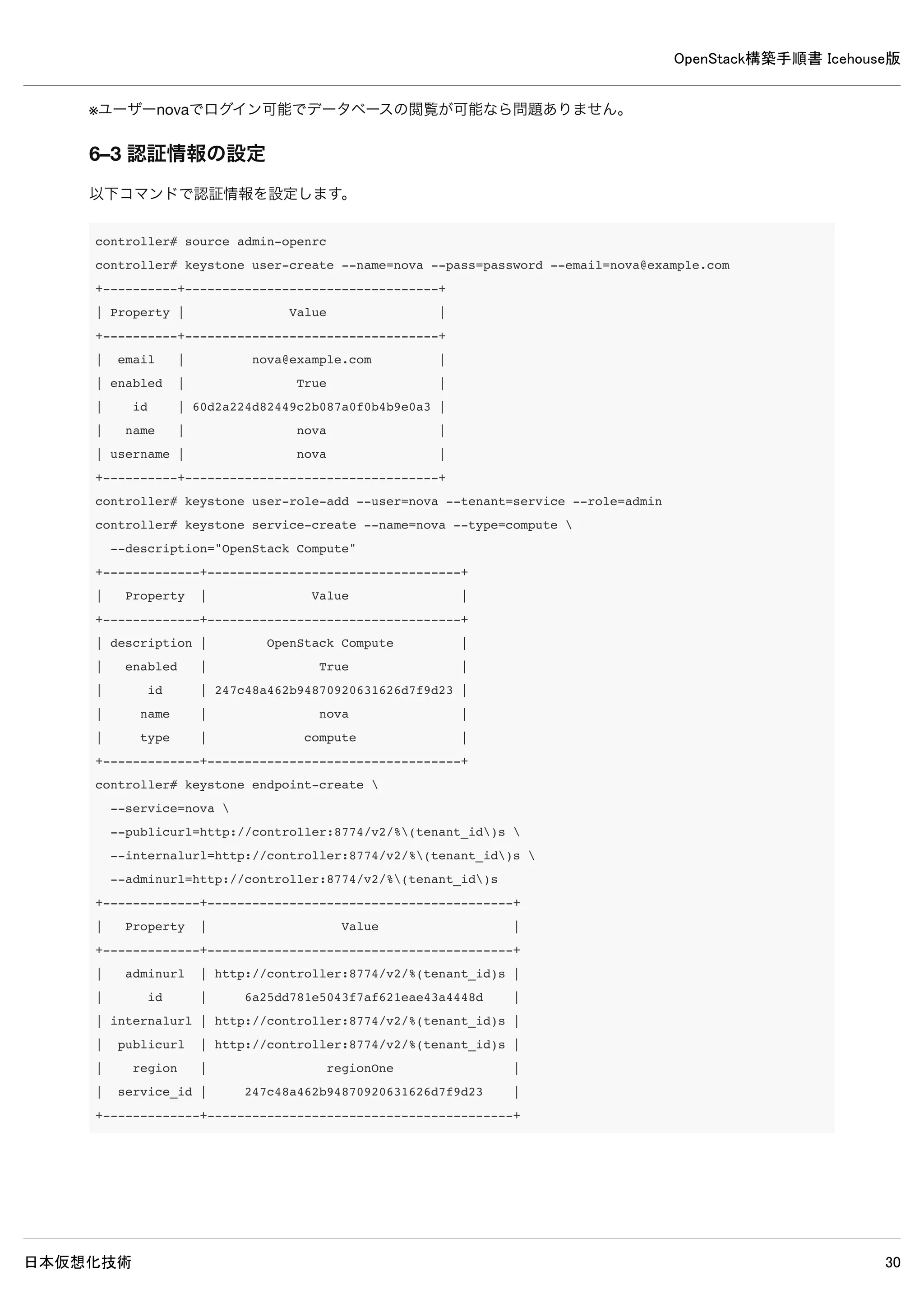 OpenStack構築手順書 Icehouse版
日本仮想化技術 30
/etc/glance/glance-registry.conf
[database]
#sqlite_db = /var/lib/glance/glance.sqlite ← 既存設定をコメントアウト
connection = mysql://glance:password@controller/glance ← 追記
[keystone_authtoken]
#auth_host = 127.0.0.1 ← 既存設定をコメントアウト
auth_uri = http://controller:5000 ← 追記
auth_host = controller ← 追記
auth_port = 35357
auth_protocol = http
#admin_tenant_name = %SERVICE_TENANT_NAME% ← 既存設定をコメントアウト
#admin_user = %SERVICE_USER% ← 既存設定をコメントアウト
#admin_password = %SERVICE_PASSWORD% ← 既存設定をコメントアウト
admin_tenant_name = service ← 追記
admin_user = glance ← 追記
admin_password = password ← 追記
[paste_deploy]
flavor = keystone ← 追記
5–5 データベースに表を作成
controller# glance-manage db_sync
5–6 サービス再起動
controller# rm /var/log/glance/*
controller# service glance-registry restart && service glance-api restart
 