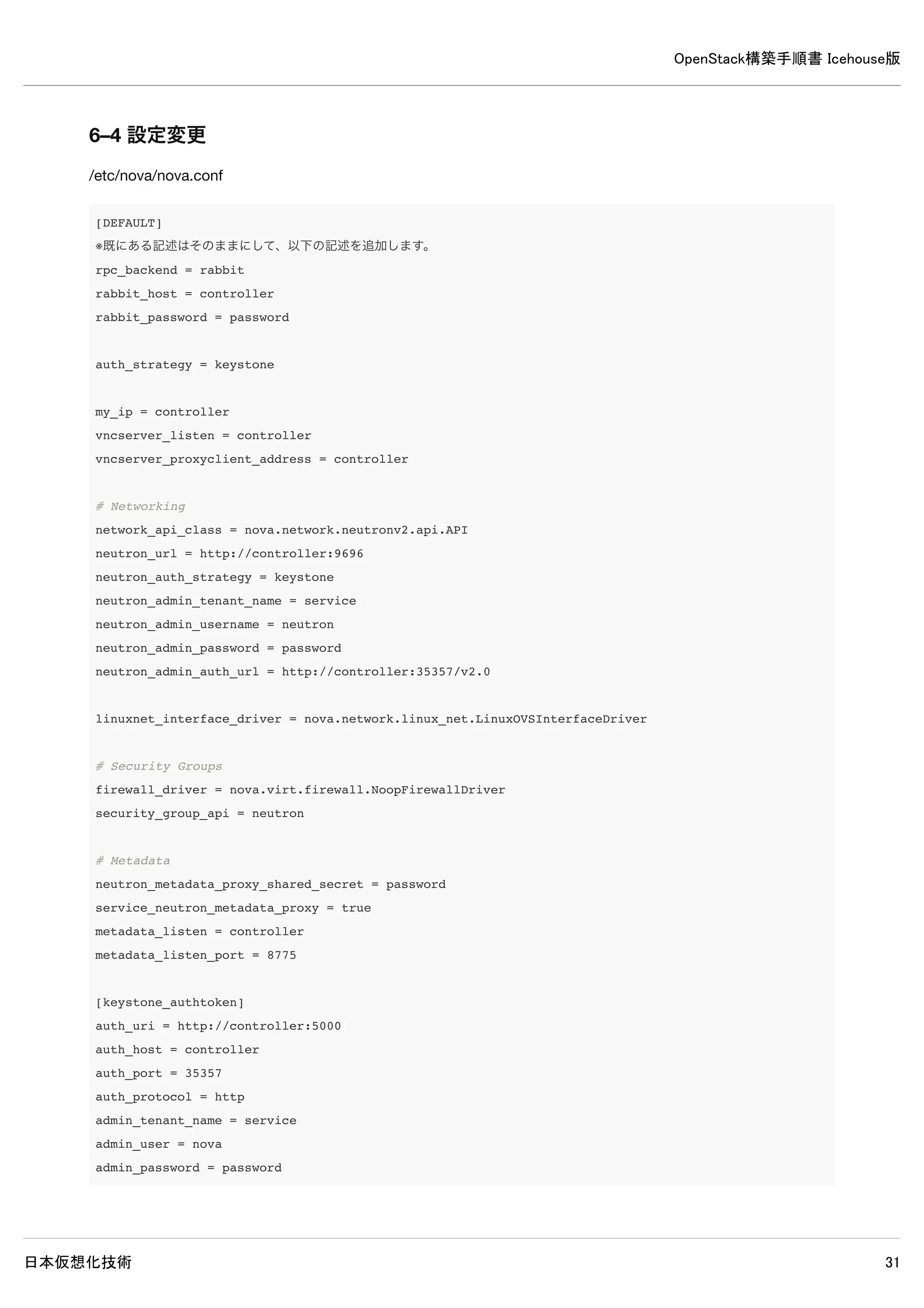 OpenStack構築手順書 Icehouse版
日本仮想化技術 31
5–7 ログ確認
controller# grep "ERROR|WARNING" /var/log/glance/*
/var/log/glance/api.log:2014-05-18 12:10:04.528 8459 ERROR glance.store.sheepdog [-] Error in store configurat
ion: Unexpected error while running command.
/var/log/glance/api.log:2014-05-18 12:10:04.531 8459 WARNING glance.store.base [-] Failed to configure store c
orrectly: Store sheepdog could not be configured correctly. Reason: Error in store configuration: Unexpected e
rror while running command.
/var/log/glance/api.log:2014-05-26 12:10:04.532 8459 WARNING glance.store [-] Deprecated: glance.store.sheepdo
g.Store not found in `known_store`. Stores need to be explicitly enabled in the configuration file.
/var/log/glance/api.log:2014-05-18 12:10:04.541 8459 WARNING glance.store [-] Deprecated: glance.store.rbd.Sto
re not found in `known_store`. Stores need to be explicitly enabled in the configuration file.
/var/log/glance/api.log:2014-05-18 12:10:04.545 8459 WARNING glance.store.base [-] Failed to configure store c
orrectly: Store gridfs could not be configured correctly. Reason: Missing dependencies: pymongo Disabling add
method.
/var/log/glance/api.log:2014-05-18 12:10:04.546 8459 WARNING glance.store [-] Deprecated: glance.store.gridfs.
Store not found in `known_store`. Stores need to be explicitly enabled in the configuration file.
/var/log/glance/api.log:2014-05-18 12:10:04.645 8459 WARNING glance.store.base [-] Failed to configure store c
orrectly: Store cinder could not be configured correctly. Reason: Cinder storage requires a context. Disabling
add method.
/var/log/glance/api.log:2014-05-18 12:10:04.646 8459 WARNING glance.store [-] Deprecated: glance.store.cinder.
Store not found in `known_store`. Stores need to be explicitly enabled in the configuration file.
/var/log/glance/api.log:2014-05-18 12:10:04.669 8459 WARNING glance.store [-] Deprecated: glance.store.swift.S
tore not found in `known_store`. Stores need to be explicitly enabled in the configuration file.
/var/log/glance/api.log:2014-05-18 12:10:04.719 8459 WARNING glance.store [-] Deprecated: glance.store.vmware_
datastore.Store not found in `known_store`. Stores need to be explicitly enabled in the configuration file.
/var/log/glance/api.log:2014-05-18 12:10:04.721 8459 WARNING glance.store [-] Deprecated: glance.store.s3.Stor
e not found in `known_store`. Stores need to be explicitly enabled in the configuration file.
※上記ERRORとWARNING以外が出力されていなければ問題ありません。
5–8 イメージの取得と登録
5–8–1 イメージ取得
CirrOSがインストールされたイメージをダウンロード取得します。
controller# wget http://cdn.download.cirros-cloud.net/0.3.2/cirros-0.3.2-x86_64-disk.img
5–8–2 イメージ登録
ダウンロードしたCirrOSのイメージをGlanceに登録します。
 