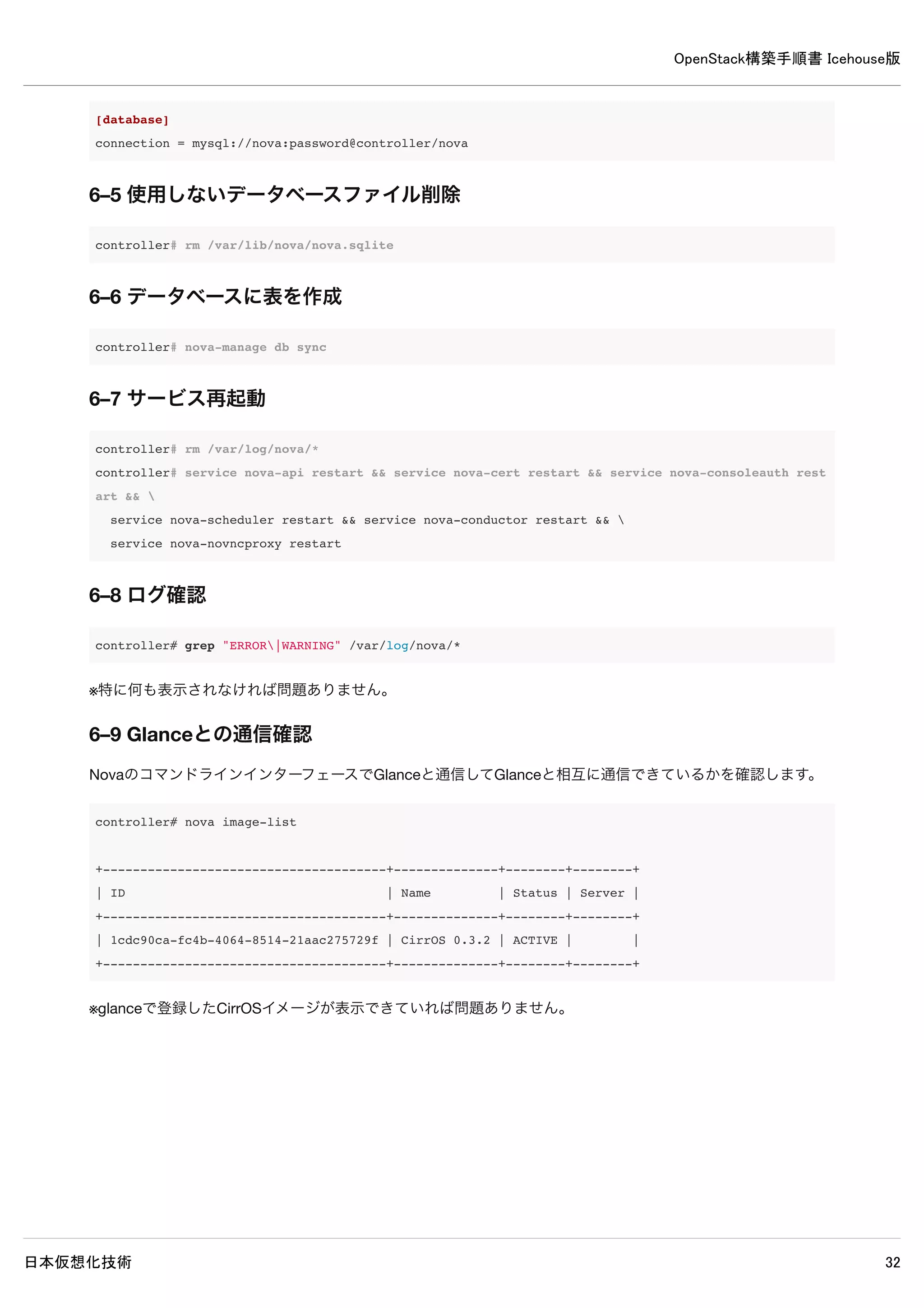 OpenStack構築手順書 Icehouse版
日本仮想化技術 32
controller# glance image-create --name="CirrOS 0.3.2" --disk-format=qcow2 --container-format=bare
--is-public=true <cirros-0.3.2-x86_64-disk.img
+------------------+--------------------------------------+
| Property | Value |
+------------------+--------------------------------------+
| checksum | 64d7c1cd2b6f60c92c14662941cb7913 |
| container_format | bare |
| created_at | 2014-04-28T01:23:57 |
| deleted | False |
| deleted_at | None |
| disk_format | qcow2 |
| id | 1cdc90ca-fc4b-4064-8514-21aac275729f |
| is_public | True |
| min_disk | 0 |
| min_ram | 0 |
| name | CirrOS 3.2 |
| owner | 261110e97ca143c091d8c82c50f5291c |
| protected | False |
| size | 13167616 |
| status | active |
| updated_at | 2014-04-28T01:23:58 |
| virtual_size | None |
+------------------+--------------------------------------+
5–8–3 イメージ登録確認
controller# glance image-list
+--------------------------------------+--------------+-------------+------------------+----------+
| ID | Name | Disk Format | Container Format | Size |
+--------------------------------------+--------------+-------------+------------------+----------+
| 1cdc90ca-fc4b-4064-8514-21aac275729f | CirrOS 0.3.2 | qcow2 | bare | 13167616 |
+--------------------------------------+--------------+-------------+------------------+----------+
※登録したCirrOSのイメージが一覧に表示されれば問題ありません。
 