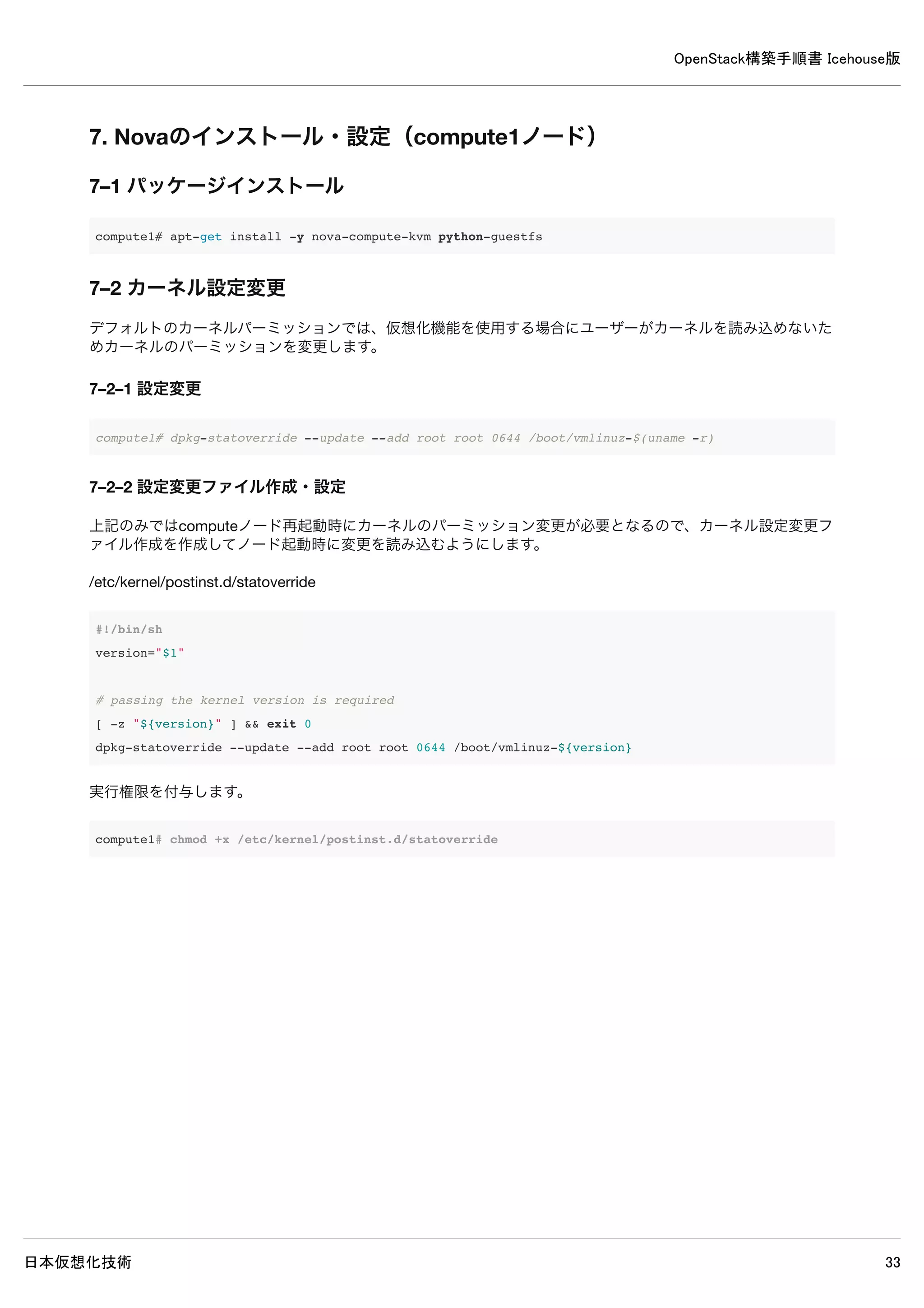 OpenStack構築手順書 Icehouse版
日本仮想化技術 33
6. Novaのインストール・設定（controllerノード）
6–1 パッケージインストール
controller# apt-get install -y nova-api nova-cert nova-conductor nova-consoleauth nova-novncproxy
nova-scheduler python-novaclient
6–2 データベースの作成・確認
6–2–1 データベースの作成
MySQLのデータベースにNovaのデータベースを作成します。
controller# mysql -u root -p << EOF
CREATE DATABASE nova;
GRANT ALL PRIVILEGES ON nova.* TO 'nova'@'%' 
IDENTIFIED BY 'password';
EOF
Enter password: ← MySQLのrootパスワードpasswordを入力
6–2–2 データベースの作成確認
MySQLにNovaのデータベースが作成されたか確認します。
 
